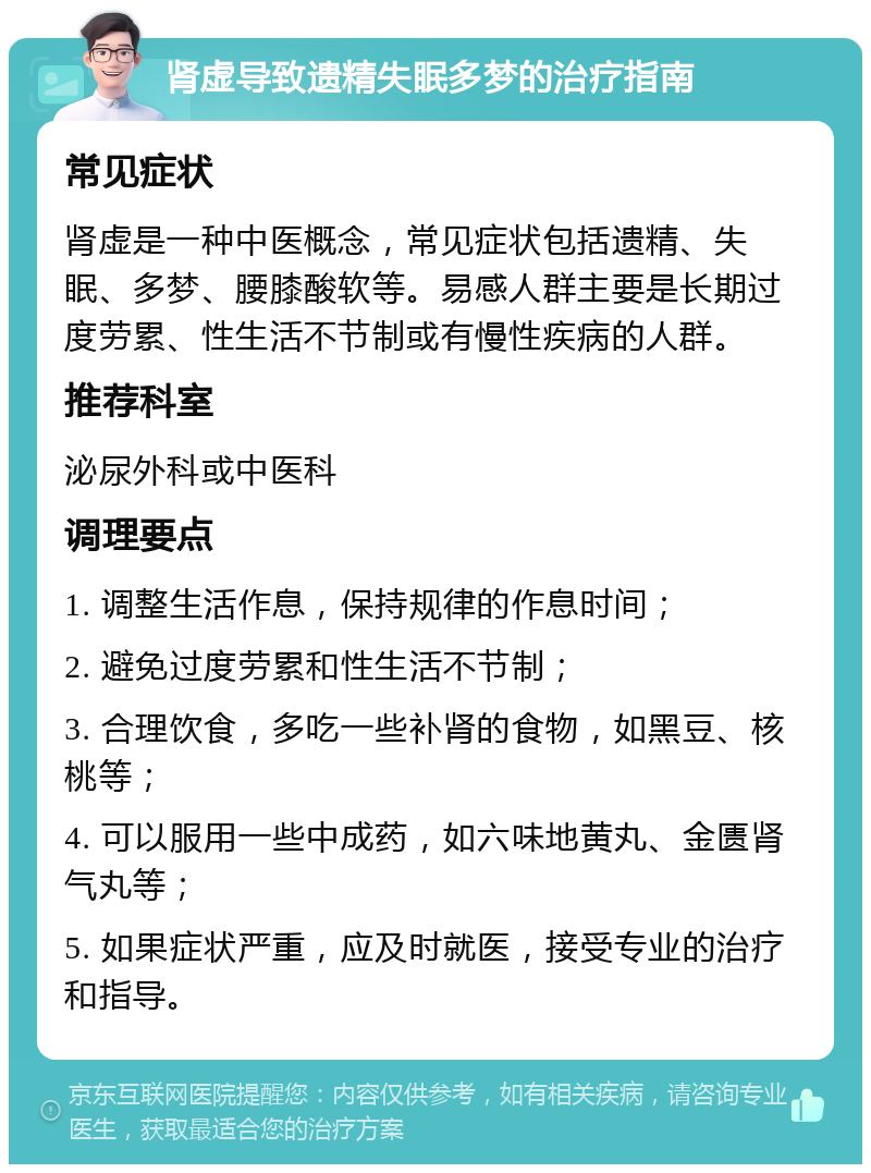 肾虚导致遗精失眠多梦的治疗指南 常见症状 肾虚是一种中医概念，常见症状包括遗精、失眠、多梦、腰膝酸软等。易感人群主要是长期过度劳累、性生活不节制或有慢性疾病的人群。 推荐科室 泌尿外科或中医科 调理要点 1. 调整生活作息，保持规律的作息时间； 2. 避免过度劳累和性生活不节制； 3. 合理饮食，多吃一些补肾的食物，如黑豆、核桃等； 4. 可以服用一些中成药，如六味地黄丸、金匮肾气丸等； 5. 如果症状严重，应及时就医，接受专业的治疗和指导。