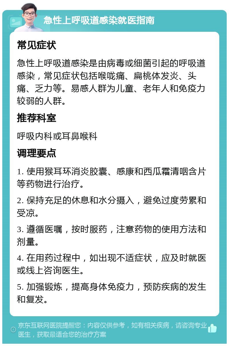 急性上呼吸道感染就医指南 常见症状 急性上呼吸道感染是由病毒或细菌引起的呼吸道感染，常见症状包括喉咙痛、扁桃体发炎、头痛、乏力等。易感人群为儿童、老年人和免疫力较弱的人群。 推荐科室 呼吸内科或耳鼻喉科 调理要点 1. 使用猴耳环消炎胶囊、感康和西瓜霜清咽含片等药物进行治疗。 2. 保持充足的休息和水分摄入，避免过度劳累和受凉。 3. 遵循医嘱，按时服药，注意药物的使用方法和剂量。 4. 在用药过程中，如出现不适症状，应及时就医或线上咨询医生。 5. 加强锻炼，提高身体免疫力，预防疾病的发生和复发。