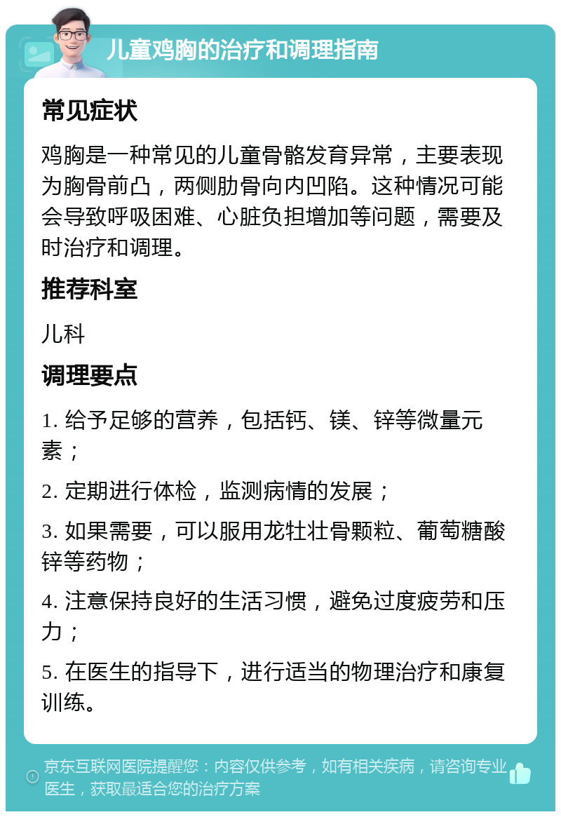 儿童鸡胸的治疗和调理指南 常见症状 鸡胸是一种常见的儿童骨骼发育异常，主要表现为胸骨前凸，两侧肋骨向内凹陷。这种情况可能会导致呼吸困难、心脏负担增加等问题，需要及时治疗和调理。 推荐科室 儿科 调理要点 1. 给予足够的营养，包括钙、镁、锌等微量元素； 2. 定期进行体检，监测病情的发展； 3. 如果需要，可以服用龙牡壮骨颗粒、葡萄糖酸锌等药物； 4. 注意保持良好的生活习惯，避免过度疲劳和压力； 5. 在医生的指导下，进行适当的物理治疗和康复训练。