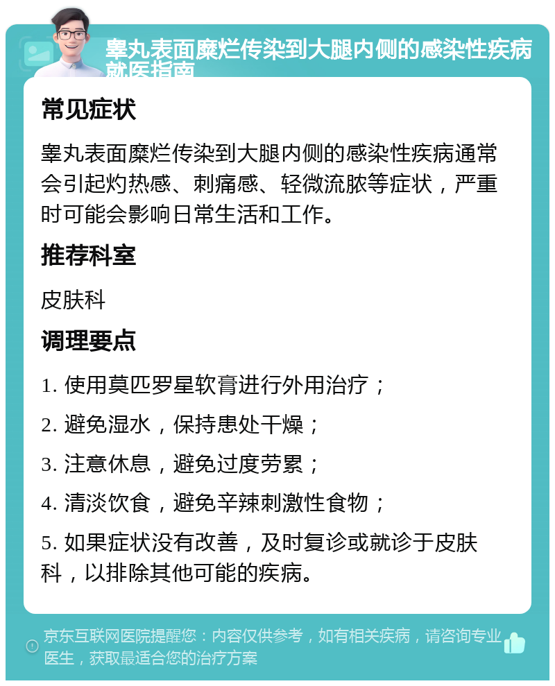 睾丸表面糜烂传染到大腿内侧的感染性疾病就医指南 常见症状 睾丸表面糜烂传染到大腿内侧的感染性疾病通常会引起灼热感、刺痛感、轻微流脓等症状，严重时可能会影响日常生活和工作。 推荐科室 皮肤科 调理要点 1. 使用莫匹罗星软膏进行外用治疗； 2. 避免湿水，保持患处干燥； 3. 注意休息，避免过度劳累； 4. 清淡饮食，避免辛辣刺激性食物； 5. 如果症状没有改善，及时复诊或就诊于皮肤科，以排除其他可能的疾病。