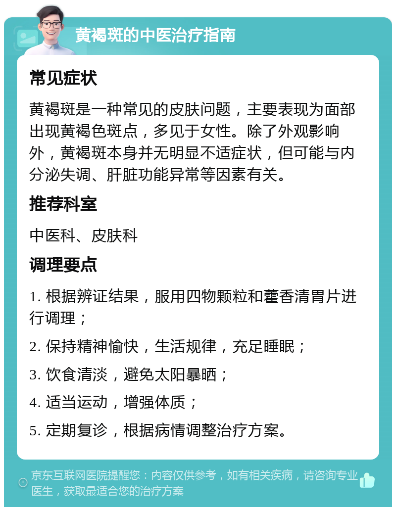 黄褐斑的中医治疗指南 常见症状 黄褐斑是一种常见的皮肤问题，主要表现为面部出现黄褐色斑点，多见于女性。除了外观影响外，黄褐斑本身并无明显不适症状，但可能与内分泌失调、肝脏功能异常等因素有关。 推荐科室 中医科、皮肤科 调理要点 1. 根据辨证结果，服用四物颗粒和藿香清胃片进行调理； 2. 保持精神愉快，生活规律，充足睡眠； 3. 饮食清淡，避免太阳暴晒； 4. 适当运动，增强体质； 5. 定期复诊，根据病情调整治疗方案。