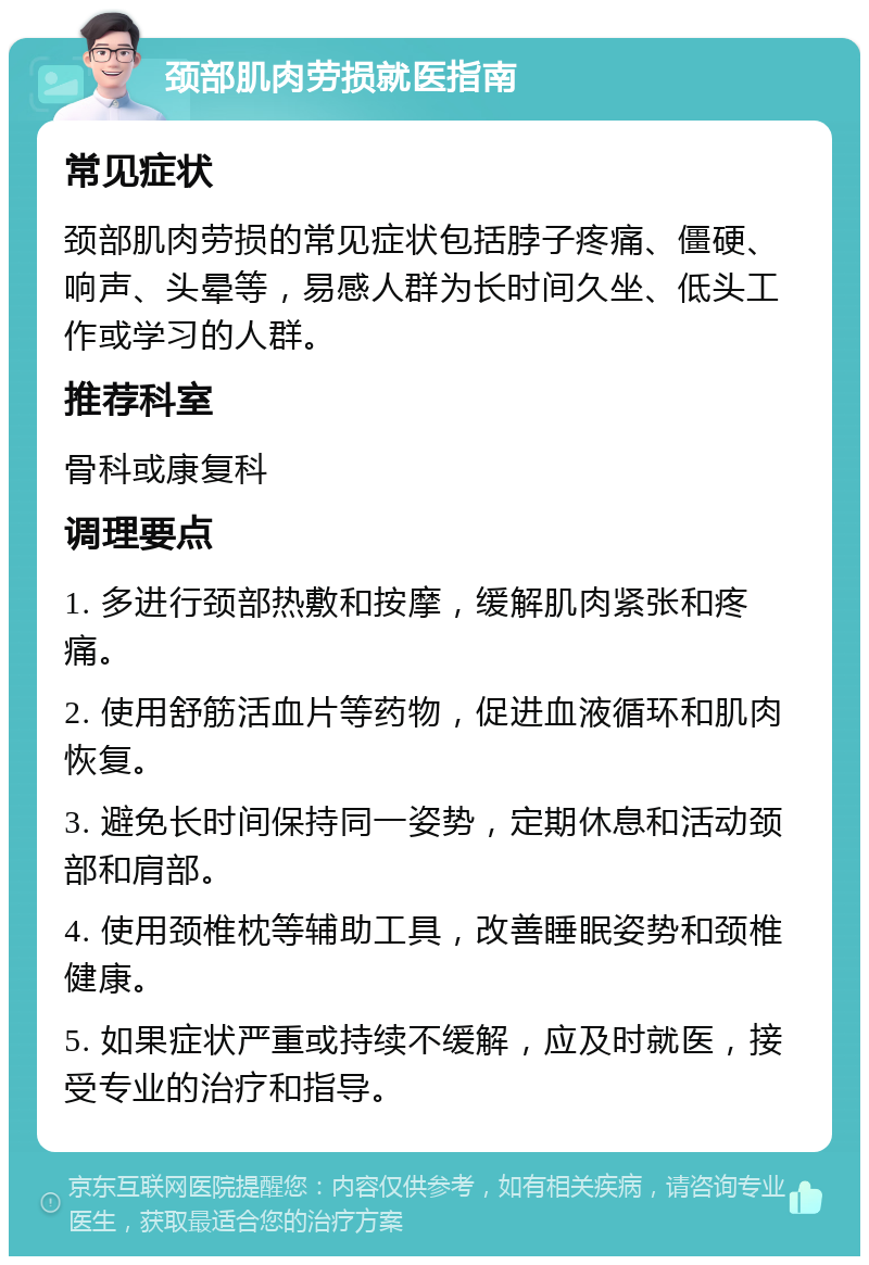 颈部肌肉劳损就医指南 常见症状 颈部肌肉劳损的常见症状包括脖子疼痛、僵硬、响声、头晕等，易感人群为长时间久坐、低头工作或学习的人群。 推荐科室 骨科或康复科 调理要点 1. 多进行颈部热敷和按摩，缓解肌肉紧张和疼痛。 2. 使用舒筋活血片等药物，促进血液循环和肌肉恢复。 3. 避免长时间保持同一姿势，定期休息和活动颈部和肩部。 4. 使用颈椎枕等辅助工具，改善睡眠姿势和颈椎健康。 5. 如果症状严重或持续不缓解，应及时就医，接受专业的治疗和指导。