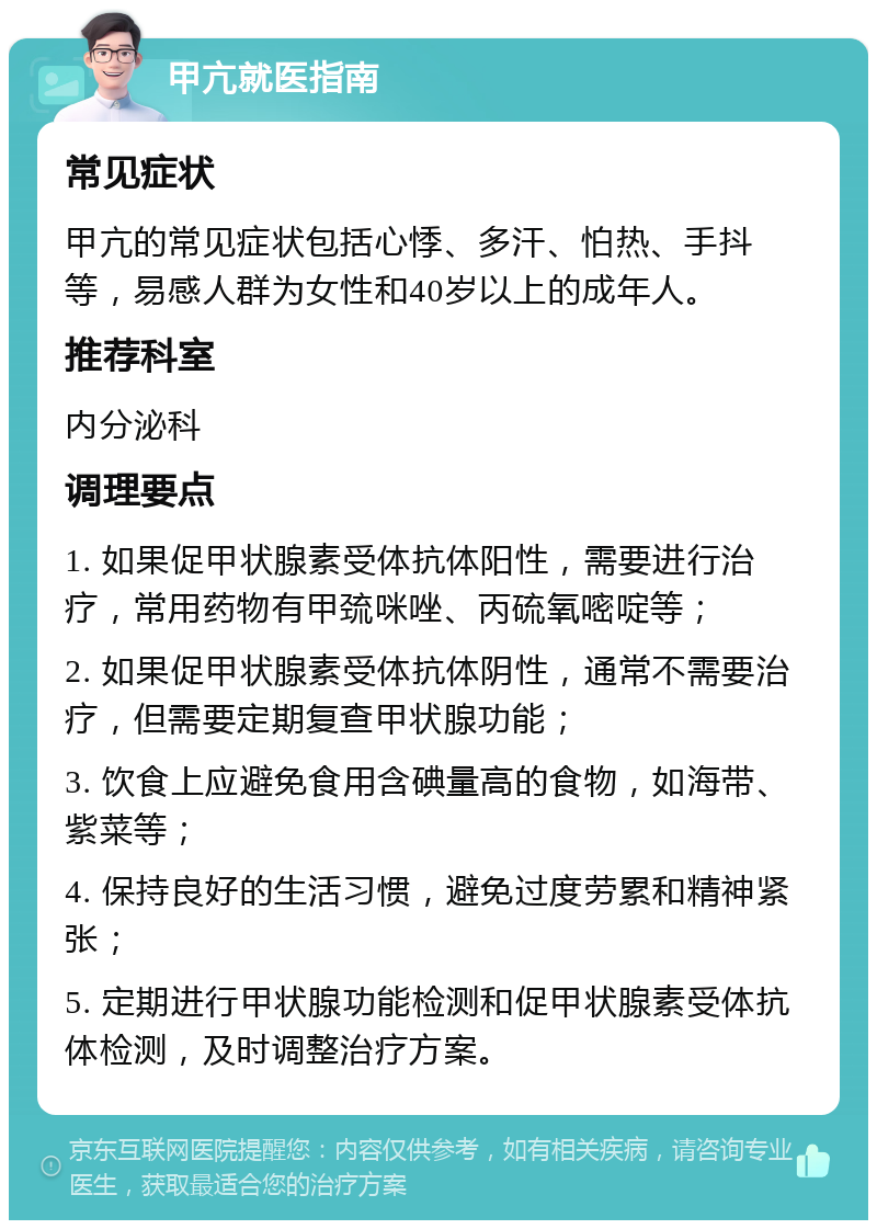 甲亢就医指南 常见症状 甲亢的常见症状包括心悸、多汗、怕热、手抖等，易感人群为女性和40岁以上的成年人。 推荐科室 内分泌科 调理要点 1. 如果促甲状腺素受体抗体阳性，需要进行治疗，常用药物有甲巯咪唑、丙硫氧嘧啶等； 2. 如果促甲状腺素受体抗体阴性，通常不需要治疗，但需要定期复查甲状腺功能； 3. 饮食上应避免食用含碘量高的食物，如海带、紫菜等； 4. 保持良好的生活习惯，避免过度劳累和精神紧张； 5. 定期进行甲状腺功能检测和促甲状腺素受体抗体检测，及时调整治疗方案。