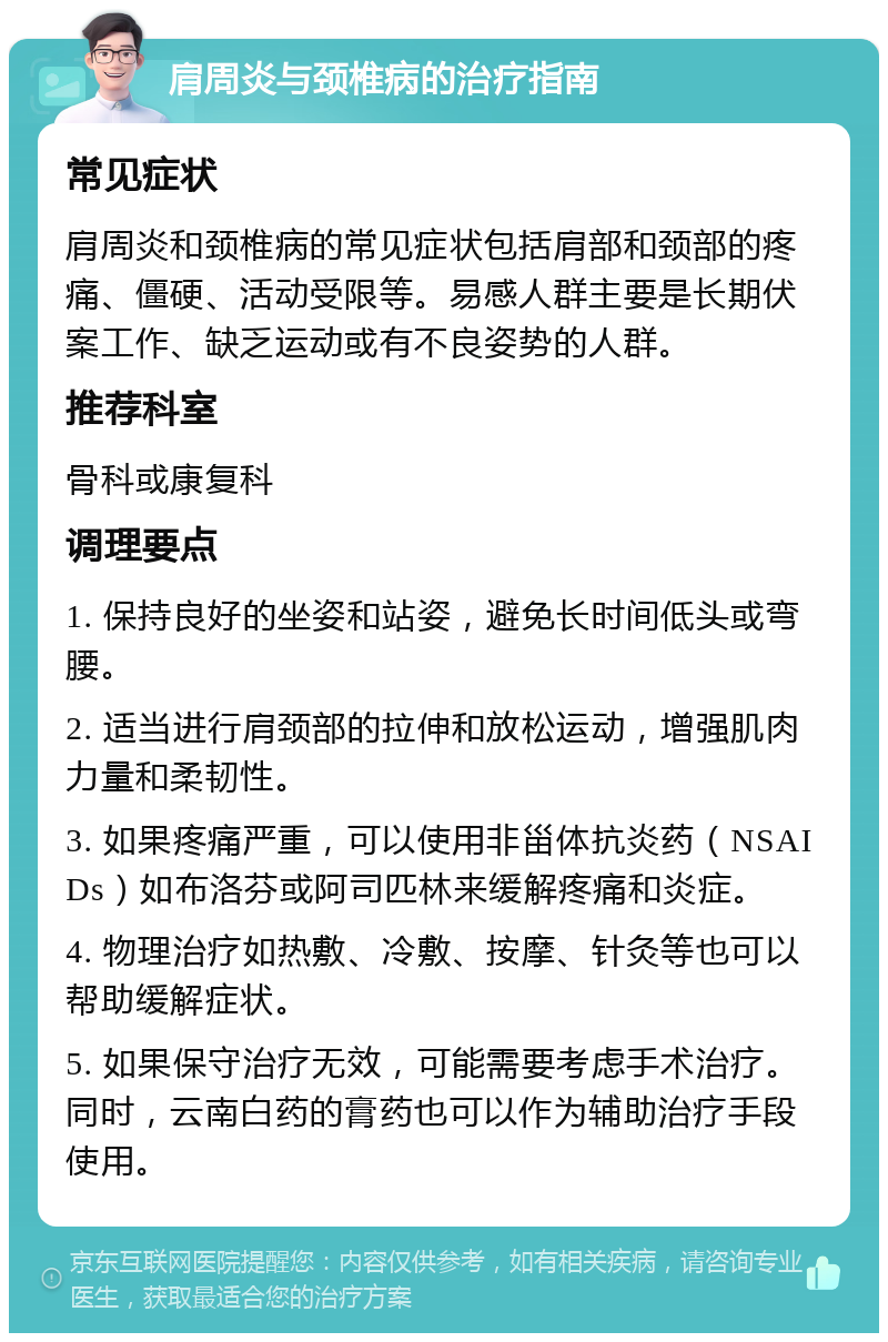 肩周炎与颈椎病的治疗指南 常见症状 肩周炎和颈椎病的常见症状包括肩部和颈部的疼痛、僵硬、活动受限等。易感人群主要是长期伏案工作、缺乏运动或有不良姿势的人群。 推荐科室 骨科或康复科 调理要点 1. 保持良好的坐姿和站姿，避免长时间低头或弯腰。 2. 适当进行肩颈部的拉伸和放松运动，增强肌肉力量和柔韧性。 3. 如果疼痛严重，可以使用非甾体抗炎药（NSAIDs）如布洛芬或阿司匹林来缓解疼痛和炎症。 4. 物理治疗如热敷、冷敷、按摩、针灸等也可以帮助缓解症状。 5. 如果保守治疗无效，可能需要考虑手术治疗。同时，云南白药的膏药也可以作为辅助治疗手段使用。