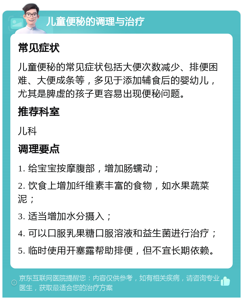 儿童便秘的调理与治疗 常见症状 儿童便秘的常见症状包括大便次数减少、排便困难、大便成条等，多见于添加辅食后的婴幼儿，尤其是脾虚的孩子更容易出现便秘问题。 推荐科室 儿科 调理要点 1. 给宝宝按摩腹部，增加肠蠕动； 2. 饮食上增加纤维素丰富的食物，如水果蔬菜泥； 3. 适当增加水分摄入； 4. 可以口服乳果糖口服溶液和益生菌进行治疗； 5. 临时使用开塞露帮助排便，但不宜长期依赖。