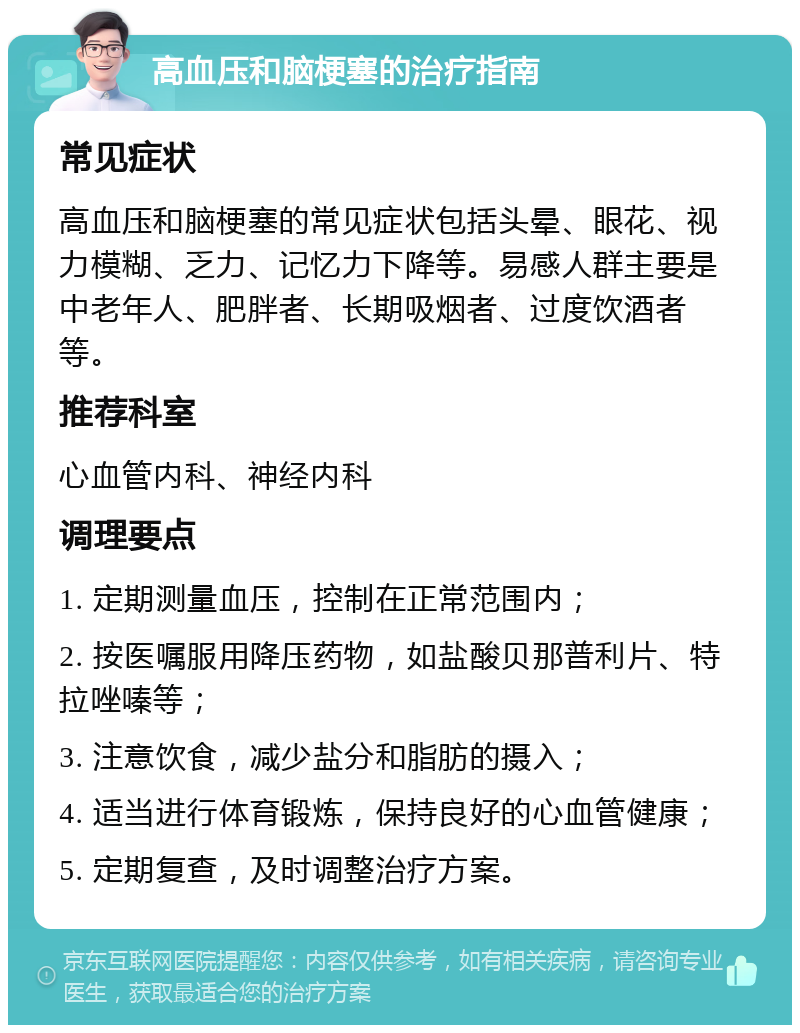 高血压和脑梗塞的治疗指南 常见症状 高血压和脑梗塞的常见症状包括头晕、眼花、视力模糊、乏力、记忆力下降等。易感人群主要是中老年人、肥胖者、长期吸烟者、过度饮酒者等。 推荐科室 心血管内科、神经内科 调理要点 1. 定期测量血压，控制在正常范围内； 2. 按医嘱服用降压药物，如盐酸贝那普利片、特拉唑嗪等； 3. 注意饮食，减少盐分和脂肪的摄入； 4. 适当进行体育锻炼，保持良好的心血管健康； 5. 定期复查，及时调整治疗方案。