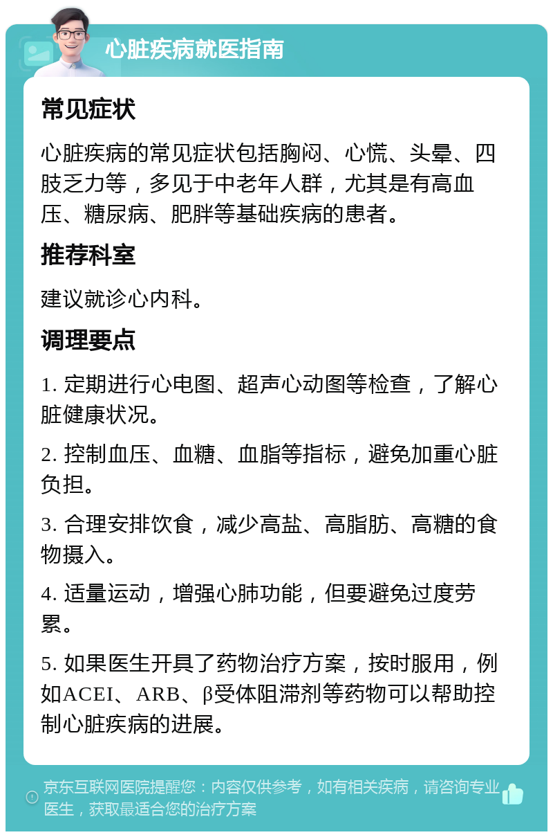 心脏疾病就医指南 常见症状 心脏疾病的常见症状包括胸闷、心慌、头晕、四肢乏力等，多见于中老年人群，尤其是有高血压、糖尿病、肥胖等基础疾病的患者。 推荐科室 建议就诊心内科。 调理要点 1. 定期进行心电图、超声心动图等检查，了解心脏健康状况。 2. 控制血压、血糖、血脂等指标，避免加重心脏负担。 3. 合理安排饮食，减少高盐、高脂肪、高糖的食物摄入。 4. 适量运动，增强心肺功能，但要避免过度劳累。 5. 如果医生开具了药物治疗方案，按时服用，例如ACEI、ARB、β受体阻滞剂等药物可以帮助控制心脏疾病的进展。