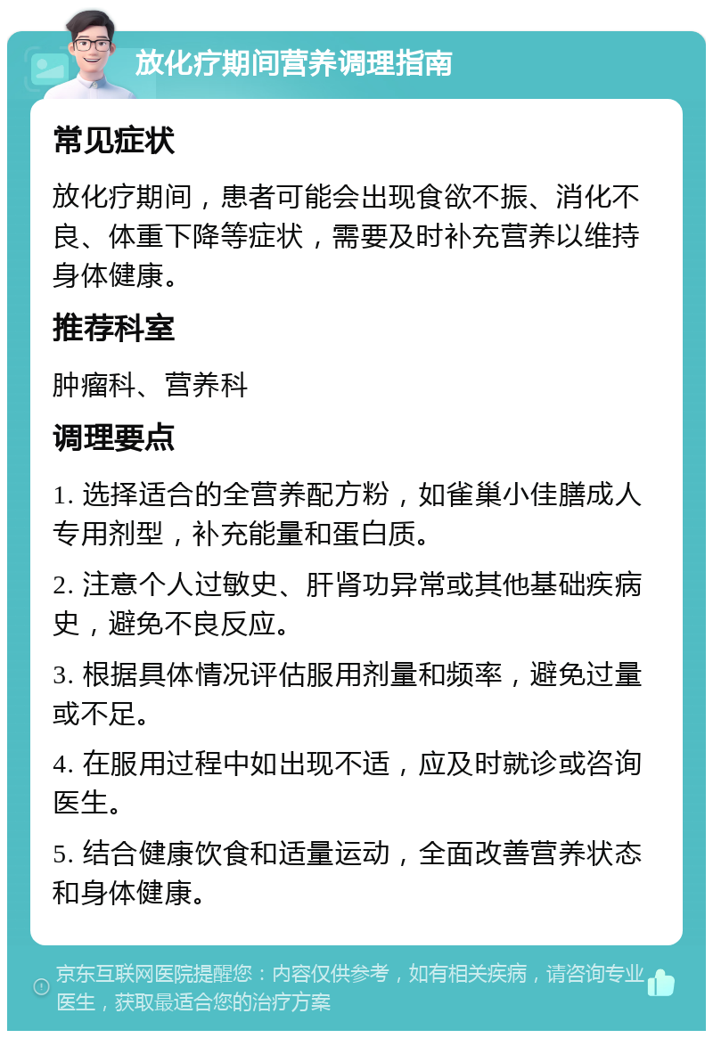 放化疗期间营养调理指南 常见症状 放化疗期间，患者可能会出现食欲不振、消化不良、体重下降等症状，需要及时补充营养以维持身体健康。 推荐科室 肿瘤科、营养科 调理要点 1. 选择适合的全营养配方粉，如雀巢小佳膳成人专用剂型，补充能量和蛋白质。 2. 注意个人过敏史、肝肾功异常或其他基础疾病史，避免不良反应。 3. 根据具体情况评估服用剂量和频率，避免过量或不足。 4. 在服用过程中如出现不适，应及时就诊或咨询医生。 5. 结合健康饮食和适量运动，全面改善营养状态和身体健康。