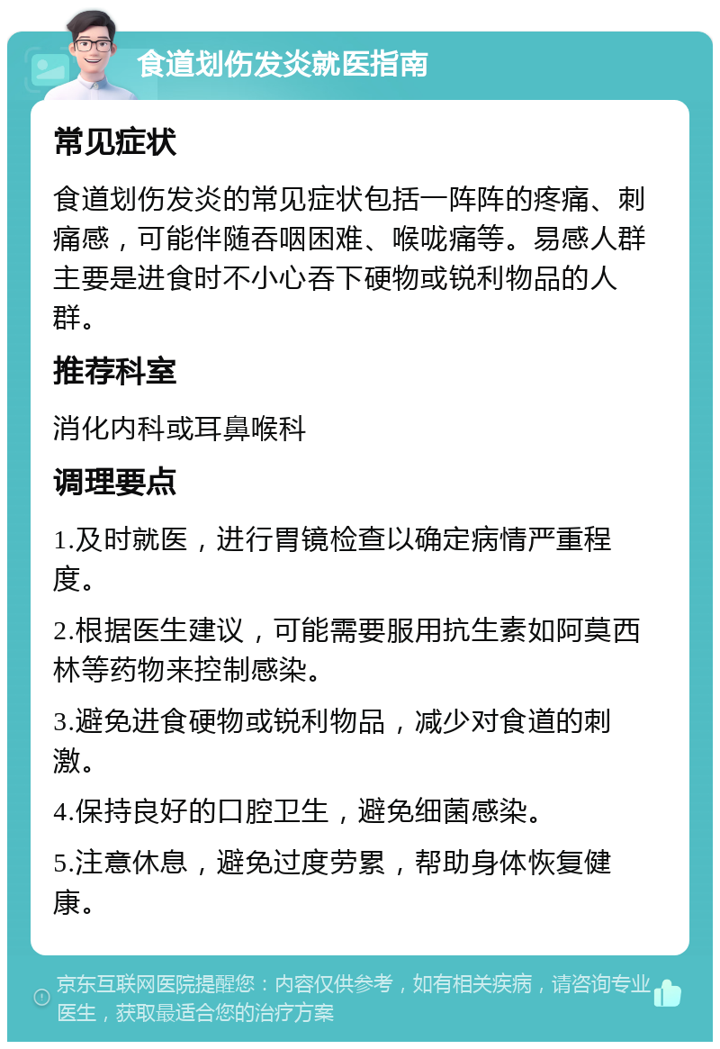 食道划伤发炎就医指南 常见症状 食道划伤发炎的常见症状包括一阵阵的疼痛、刺痛感，可能伴随吞咽困难、喉咙痛等。易感人群主要是进食时不小心吞下硬物或锐利物品的人群。 推荐科室 消化内科或耳鼻喉科 调理要点 1.及时就医，进行胃镜检查以确定病情严重程度。 2.根据医生建议，可能需要服用抗生素如阿莫西林等药物来控制感染。 3.避免进食硬物或锐利物品，减少对食道的刺激。 4.保持良好的口腔卫生，避免细菌感染。 5.注意休息，避免过度劳累，帮助身体恢复健康。