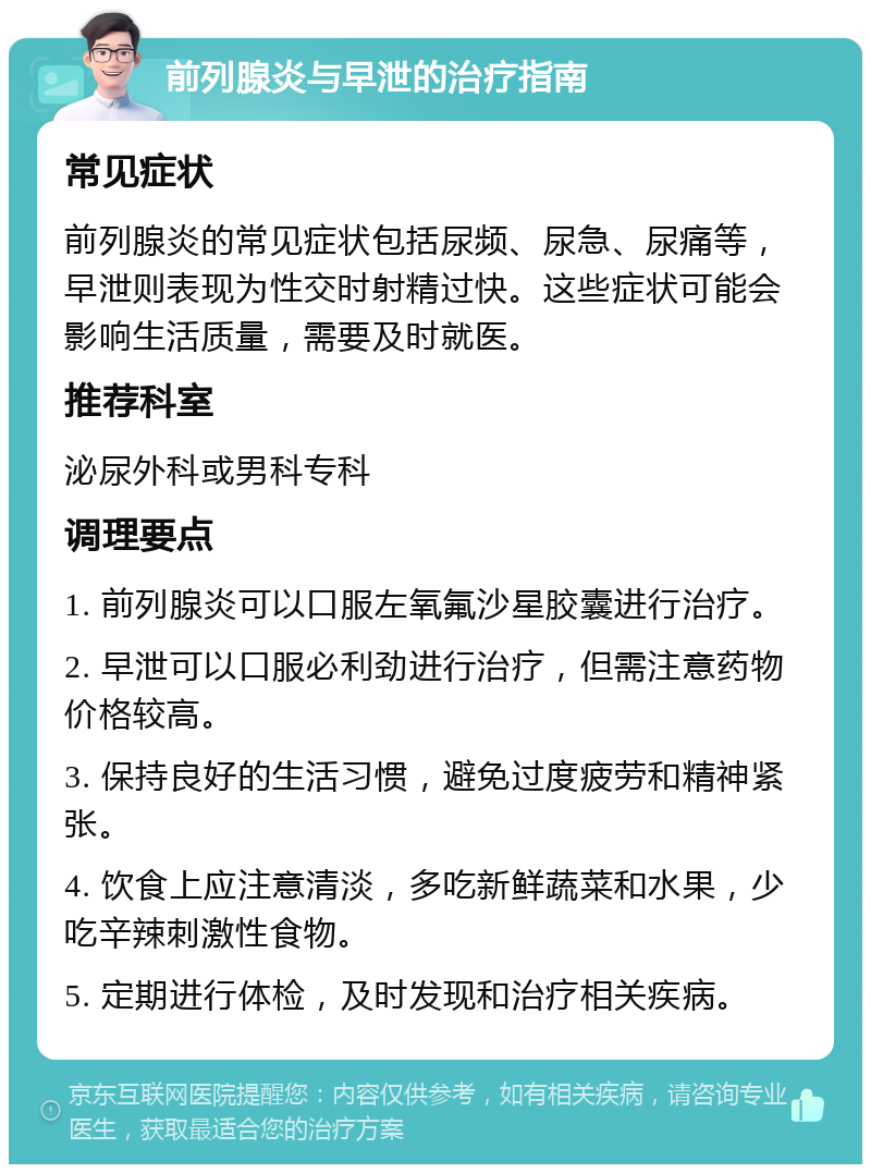 前列腺炎与早泄的治疗指南 常见症状 前列腺炎的常见症状包括尿频、尿急、尿痛等，早泄则表现为性交时射精过快。这些症状可能会影响生活质量，需要及时就医。 推荐科室 泌尿外科或男科专科 调理要点 1. 前列腺炎可以口服左氧氟沙星胶囊进行治疗。 2. 早泄可以口服必利劲进行治疗，但需注意药物价格较高。 3. 保持良好的生活习惯，避免过度疲劳和精神紧张。 4. 饮食上应注意清淡，多吃新鲜蔬菜和水果，少吃辛辣刺激性食物。 5. 定期进行体检，及时发现和治疗相关疾病。