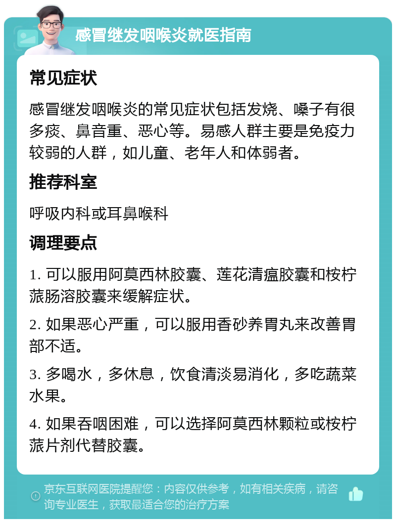 感冒继发咽喉炎就医指南 常见症状 感冒继发咽喉炎的常见症状包括发烧、嗓子有很多痰、鼻音重、恶心等。易感人群主要是免疫力较弱的人群，如儿童、老年人和体弱者。 推荐科室 呼吸内科或耳鼻喉科 调理要点 1. 可以服用阿莫西林胶囊、莲花清瘟胶囊和桉柠蒎肠溶胶囊来缓解症状。 2. 如果恶心严重，可以服用香砂养胃丸来改善胃部不适。 3. 多喝水，多休息，饮食清淡易消化，多吃蔬菜水果。 4. 如果吞咽困难，可以选择阿莫西林颗粒或桉柠蒎片剂代替胶囊。