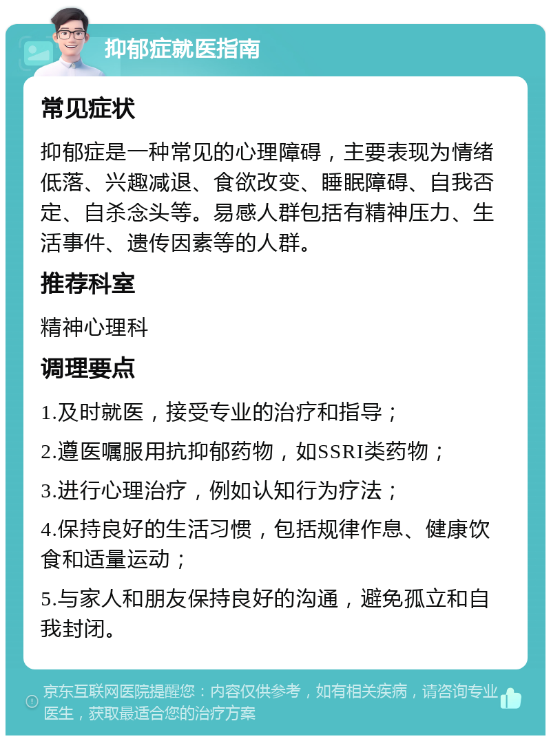 抑郁症就医指南 常见症状 抑郁症是一种常见的心理障碍，主要表现为情绪低落、兴趣减退、食欲改变、睡眠障碍、自我否定、自杀念头等。易感人群包括有精神压力、生活事件、遗传因素等的人群。 推荐科室 精神心理科 调理要点 1.及时就医，接受专业的治疗和指导； 2.遵医嘱服用抗抑郁药物，如SSRI类药物； 3.进行心理治疗，例如认知行为疗法； 4.保持良好的生活习惯，包括规律作息、健康饮食和适量运动； 5.与家人和朋友保持良好的沟通，避免孤立和自我封闭。