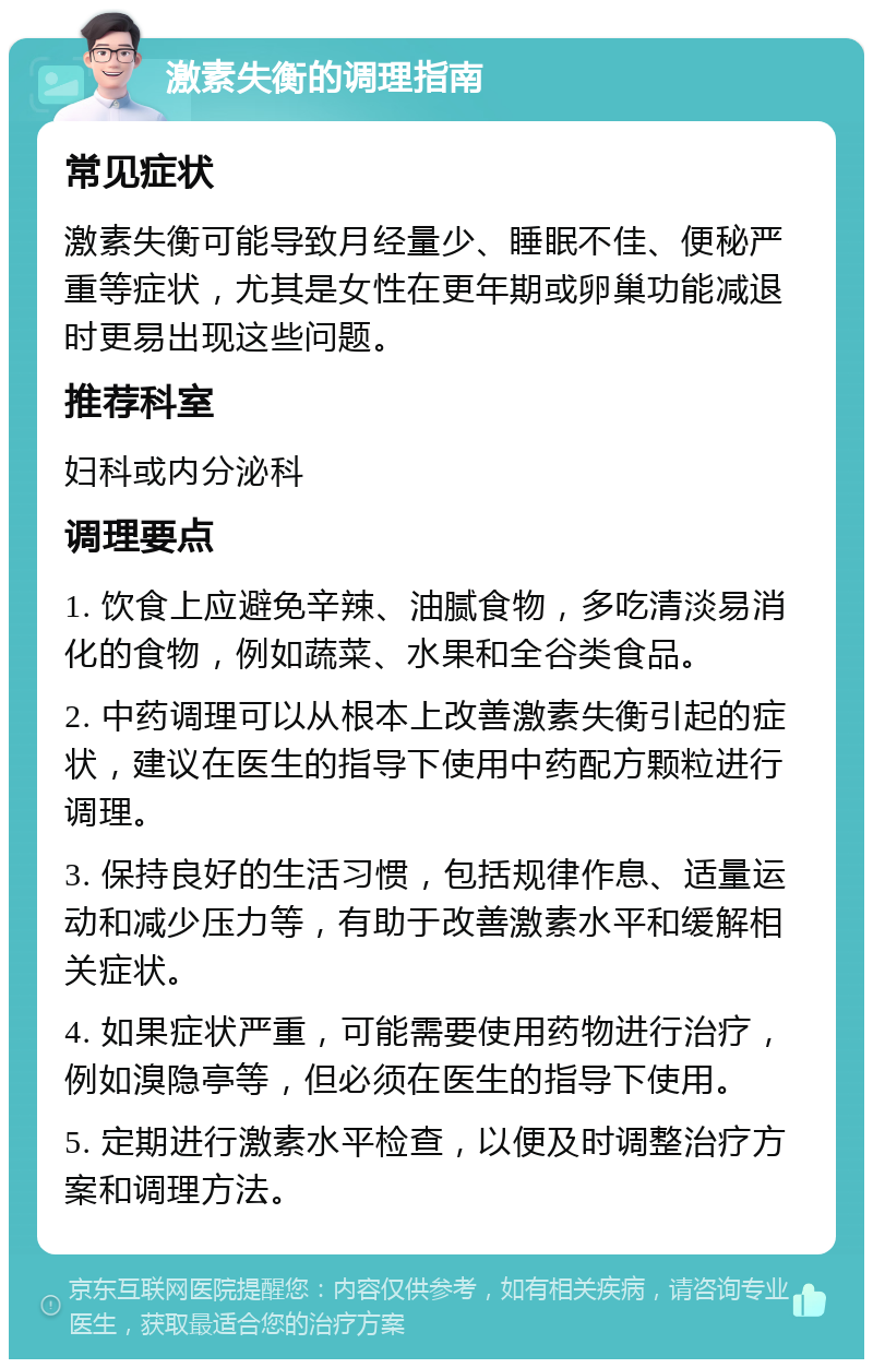 激素失衡的调理指南 常见症状 激素失衡可能导致月经量少、睡眠不佳、便秘严重等症状，尤其是女性在更年期或卵巢功能减退时更易出现这些问题。 推荐科室 妇科或内分泌科 调理要点 1. 饮食上应避免辛辣、油腻食物，多吃清淡易消化的食物，例如蔬菜、水果和全谷类食品。 2. 中药调理可以从根本上改善激素失衡引起的症状，建议在医生的指导下使用中药配方颗粒进行调理。 3. 保持良好的生活习惯，包括规律作息、适量运动和减少压力等，有助于改善激素水平和缓解相关症状。 4. 如果症状严重，可能需要使用药物进行治疗，例如溴隐亭等，但必须在医生的指导下使用。 5. 定期进行激素水平检查，以便及时调整治疗方案和调理方法。