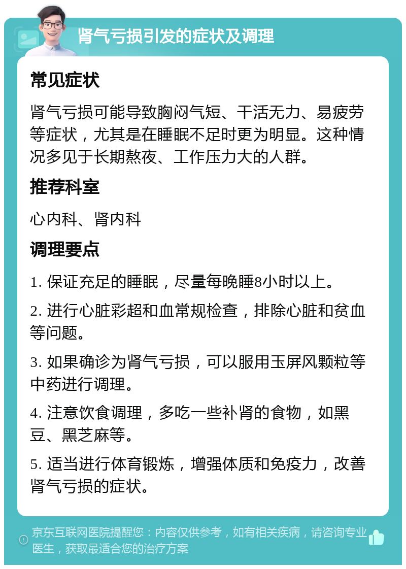 肾气亏损引发的症状及调理 常见症状 肾气亏损可能导致胸闷气短、干活无力、易疲劳等症状，尤其是在睡眠不足时更为明显。这种情况多见于长期熬夜、工作压力大的人群。 推荐科室 心内科、肾内科 调理要点 1. 保证充足的睡眠，尽量每晚睡8小时以上。 2. 进行心脏彩超和血常规检查，排除心脏和贫血等问题。 3. 如果确诊为肾气亏损，可以服用玉屏风颗粒等中药进行调理。 4. 注意饮食调理，多吃一些补肾的食物，如黑豆、黑芝麻等。 5. 适当进行体育锻炼，增强体质和免疫力，改善肾气亏损的症状。