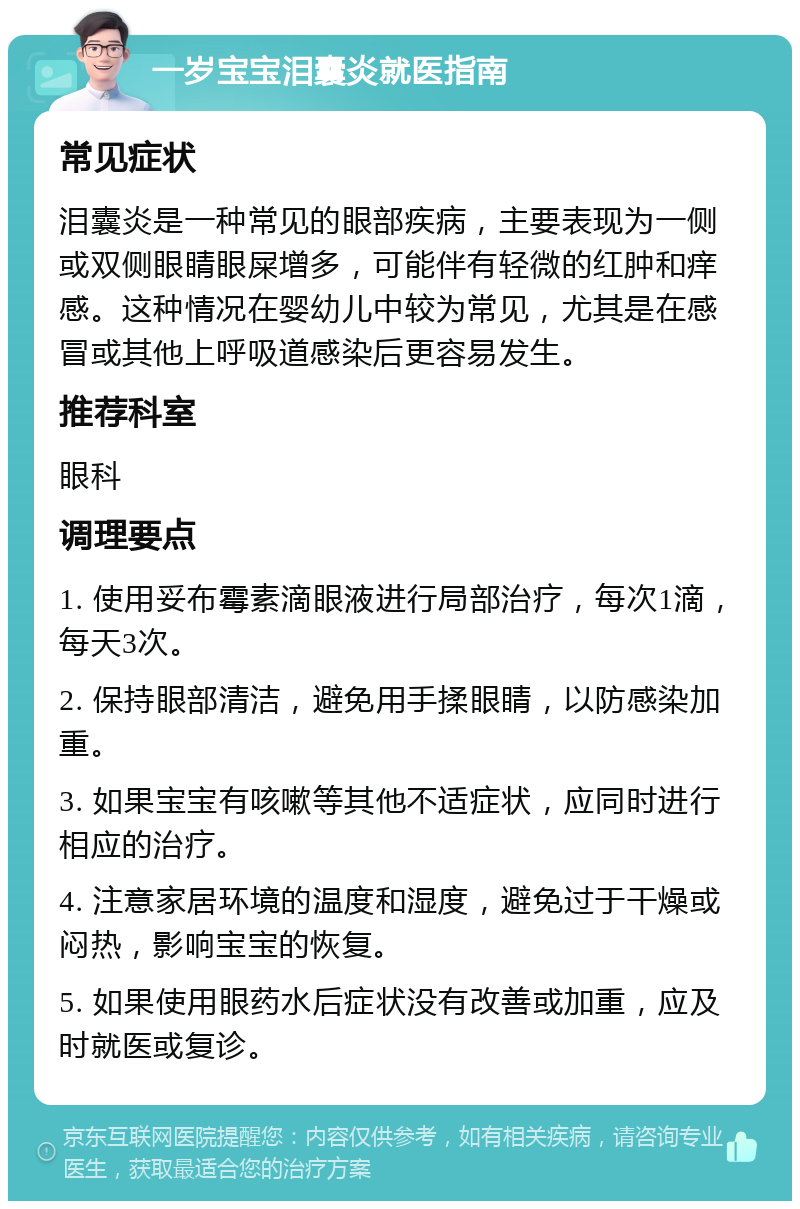 一岁宝宝泪囊炎就医指南 常见症状 泪囊炎是一种常见的眼部疾病，主要表现为一侧或双侧眼睛眼屎增多，可能伴有轻微的红肿和痒感。这种情况在婴幼儿中较为常见，尤其是在感冒或其他上呼吸道感染后更容易发生。 推荐科室 眼科 调理要点 1. 使用妥布霉素滴眼液进行局部治疗，每次1滴，每天3次。 2. 保持眼部清洁，避免用手揉眼睛，以防感染加重。 3. 如果宝宝有咳嗽等其他不适症状，应同时进行相应的治疗。 4. 注意家居环境的温度和湿度，避免过于干燥或闷热，影响宝宝的恢复。 5. 如果使用眼药水后症状没有改善或加重，应及时就医或复诊。