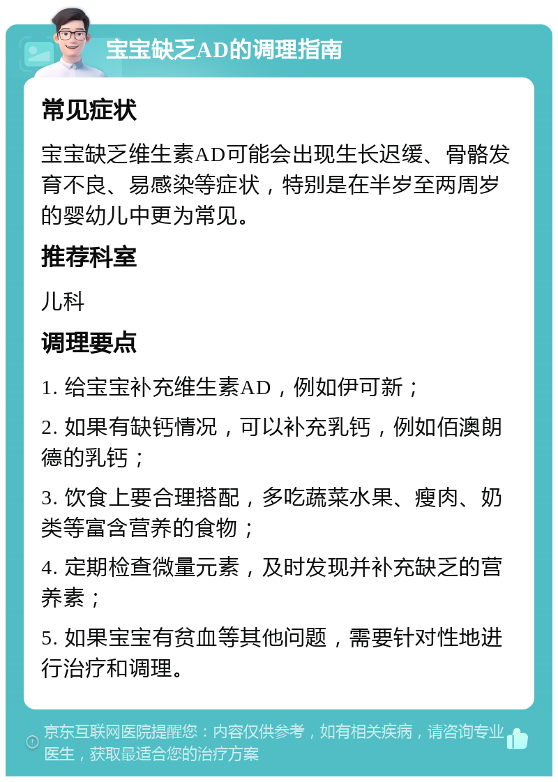 宝宝缺乏AD的调理指南 常见症状 宝宝缺乏维生素AD可能会出现生长迟缓、骨骼发育不良、易感染等症状，特别是在半岁至两周岁的婴幼儿中更为常见。 推荐科室 儿科 调理要点 1. 给宝宝补充维生素AD，例如伊可新； 2. 如果有缺钙情况，可以补充乳钙，例如佰澳朗德的乳钙； 3. 饮食上要合理搭配，多吃蔬菜水果、瘦肉、奶类等富含营养的食物； 4. 定期检查微量元素，及时发现并补充缺乏的营养素； 5. 如果宝宝有贫血等其他问题，需要针对性地进行治疗和调理。