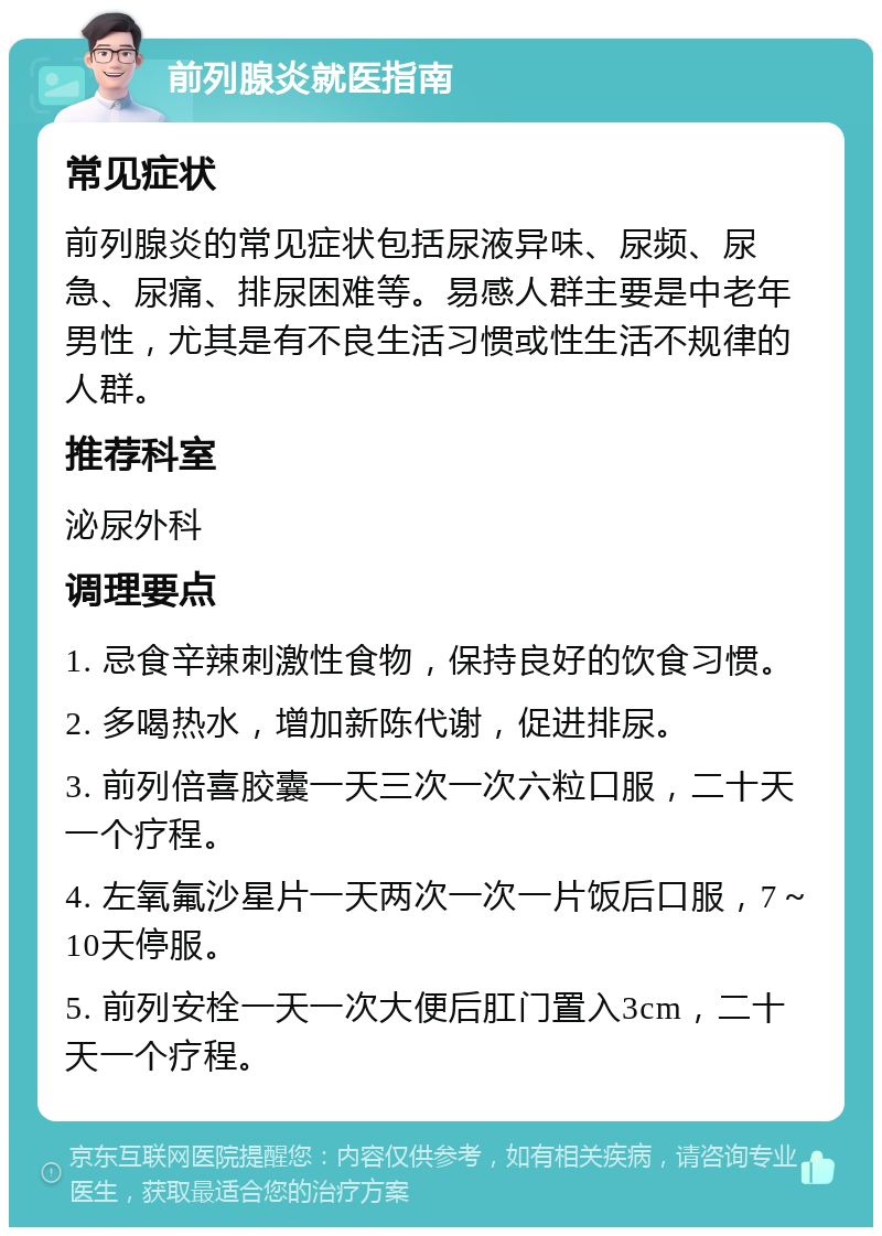 前列腺炎就医指南 常见症状 前列腺炎的常见症状包括尿液异味、尿频、尿急、尿痛、排尿困难等。易感人群主要是中老年男性，尤其是有不良生活习惯或性生活不规律的人群。 推荐科室 泌尿外科 调理要点 1. 忌食辛辣刺激性食物，保持良好的饮食习惯。 2. 多喝热水，增加新陈代谢，促进排尿。 3. 前列倍喜胶囊一天三次一次六粒口服，二十天一个疗程。 4. 左氧氟沙星片一天两次一次一片饭后口服，7～10天停服。 5. 前列安栓一天一次大便后肛门置入3cm，二十天一个疗程。