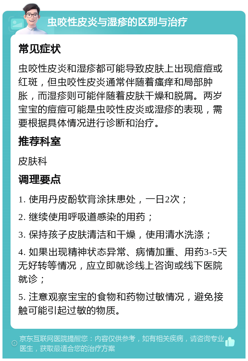 虫咬性皮炎与湿疹的区别与治疗 常见症状 虫咬性皮炎和湿疹都可能导致皮肤上出现痘痘或红斑，但虫咬性皮炎通常伴随着瘙痒和局部肿胀，而湿疹则可能伴随着皮肤干燥和脱屑。两岁宝宝的痘痘可能是虫咬性皮炎或湿疹的表现，需要根据具体情况进行诊断和治疗。 推荐科室 皮肤科 调理要点 1. 使用丹皮酚软膏涂抹患处，一日2次； 2. 继续使用呼吸道感染的用药； 3. 保持孩子皮肤清洁和干燥，使用清水洗涤； 4. 如果出现精神状态异常、病情加重、用药3-5天无好转等情况，应立即就诊线上咨询或线下医院就诊； 5. 注意观察宝宝的食物和药物过敏情况，避免接触可能引起过敏的物质。