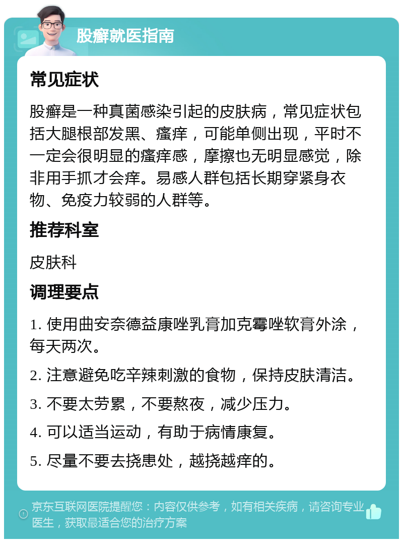 股癣就医指南 常见症状 股癣是一种真菌感染引起的皮肤病，常见症状包括大腿根部发黑、瘙痒，可能单侧出现，平时不一定会很明显的瘙痒感，摩擦也无明显感觉，除非用手抓才会痒。易感人群包括长期穿紧身衣物、免疫力较弱的人群等。 推荐科室 皮肤科 调理要点 1. 使用曲安奈德益康唑乳膏加克霉唑软膏外涂，每天两次。 2. 注意避免吃辛辣刺激的食物，保持皮肤清洁。 3. 不要太劳累，不要熬夜，减少压力。 4. 可以适当运动，有助于病情康复。 5. 尽量不要去挠患处，越挠越痒的。