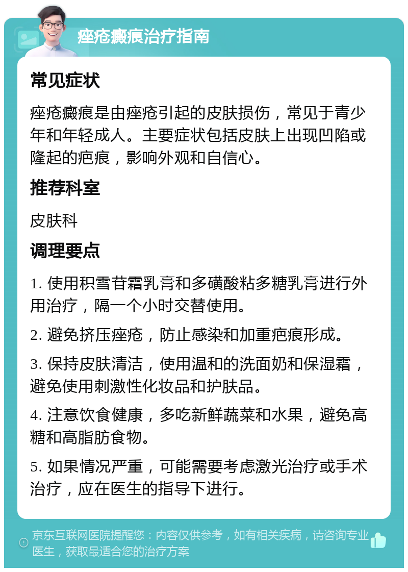 痤疮癜痕治疗指南 常见症状 痤疮癜痕是由痤疮引起的皮肤损伤，常见于青少年和年轻成人。主要症状包括皮肤上出现凹陷或隆起的疤痕，影响外观和自信心。 推荐科室 皮肤科 调理要点 1. 使用积雪苷霜乳膏和多磺酸粘多糖乳膏进行外用治疗，隔一个小时交替使用。 2. 避免挤压痤疮，防止感染和加重疤痕形成。 3. 保持皮肤清洁，使用温和的洗面奶和保湿霜，避免使用刺激性化妆品和护肤品。 4. 注意饮食健康，多吃新鲜蔬菜和水果，避免高糖和高脂肪食物。 5. 如果情况严重，可能需要考虑激光治疗或手术治疗，应在医生的指导下进行。