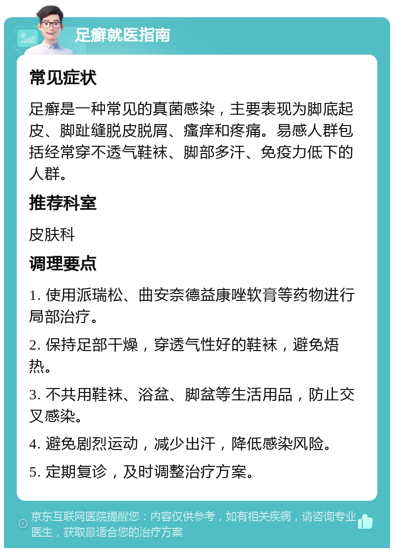 足癣就医指南 常见症状 足癣是一种常见的真菌感染，主要表现为脚底起皮、脚趾缝脱皮脱屑、瘙痒和疼痛。易感人群包括经常穿不透气鞋袜、脚部多汗、免疫力低下的人群。 推荐科室 皮肤科 调理要点 1. 使用派瑞松、曲安奈德益康唑软膏等药物进行局部治疗。 2. 保持足部干燥，穿透气性好的鞋袜，避免焐热。 3. 不共用鞋袜、浴盆、脚盆等生活用品，防止交叉感染。 4. 避免剧烈运动，减少出汗，降低感染风险。 5. 定期复诊，及时调整治疗方案。