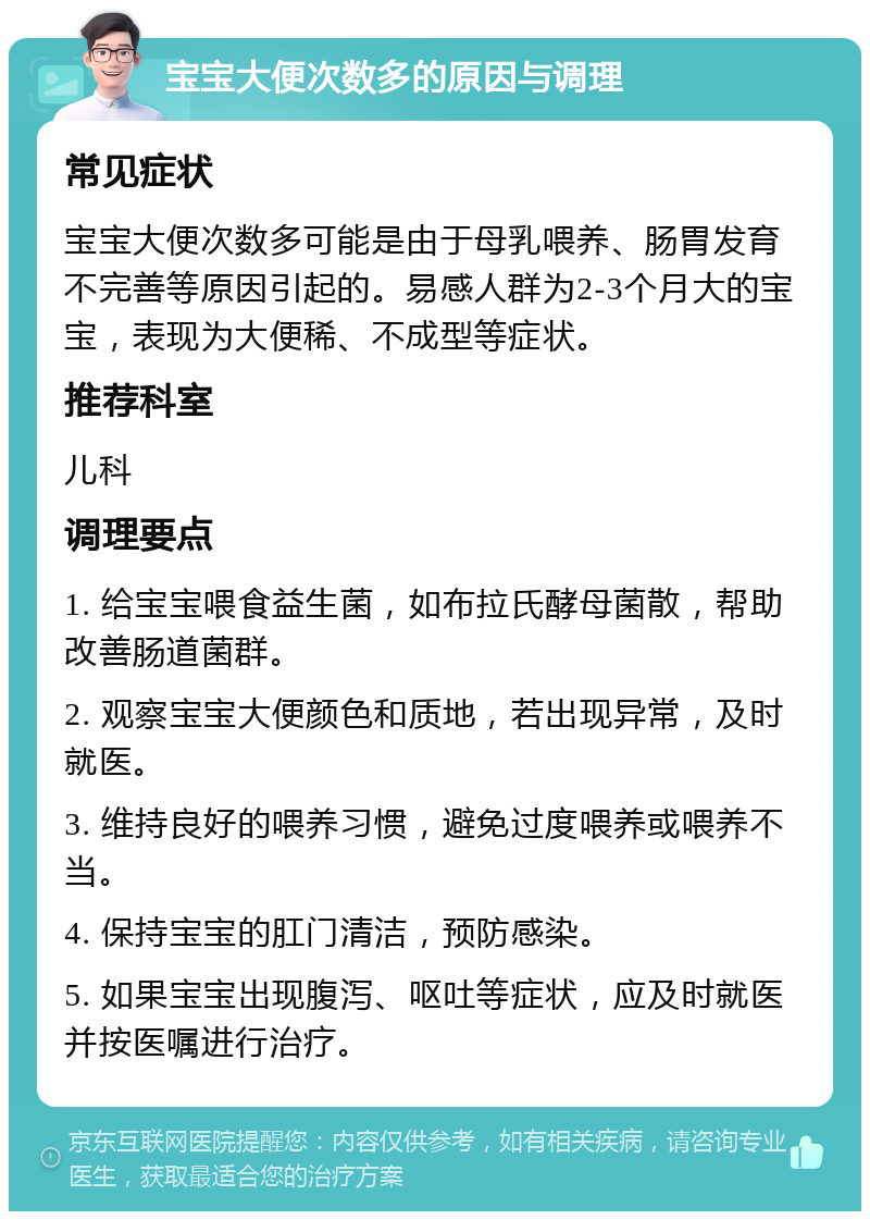 宝宝大便次数多的原因与调理 常见症状 宝宝大便次数多可能是由于母乳喂养、肠胃发育不完善等原因引起的。易感人群为2-3个月大的宝宝，表现为大便稀、不成型等症状。 推荐科室 儿科 调理要点 1. 给宝宝喂食益生菌，如布拉氏酵母菌散，帮助改善肠道菌群。 2. 观察宝宝大便颜色和质地，若出现异常，及时就医。 3. 维持良好的喂养习惯，避免过度喂养或喂养不当。 4. 保持宝宝的肛门清洁，预防感染。 5. 如果宝宝出现腹泻、呕吐等症状，应及时就医并按医嘱进行治疗。