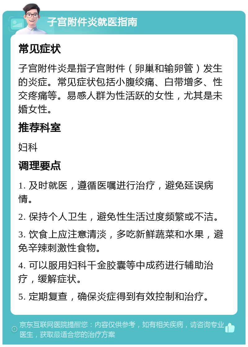 子宫附件炎就医指南 常见症状 子宫附件炎是指子宫附件（卵巢和输卵管）发生的炎症。常见症状包括小腹绞痛、白带增多、性交疼痛等。易感人群为性活跃的女性，尤其是未婚女性。 推荐科室 妇科 调理要点 1. 及时就医，遵循医嘱进行治疗，避免延误病情。 2. 保持个人卫生，避免性生活过度频繁或不洁。 3. 饮食上应注意清淡，多吃新鲜蔬菜和水果，避免辛辣刺激性食物。 4. 可以服用妇科千金胶囊等中成药进行辅助治疗，缓解症状。 5. 定期复查，确保炎症得到有效控制和治疗。