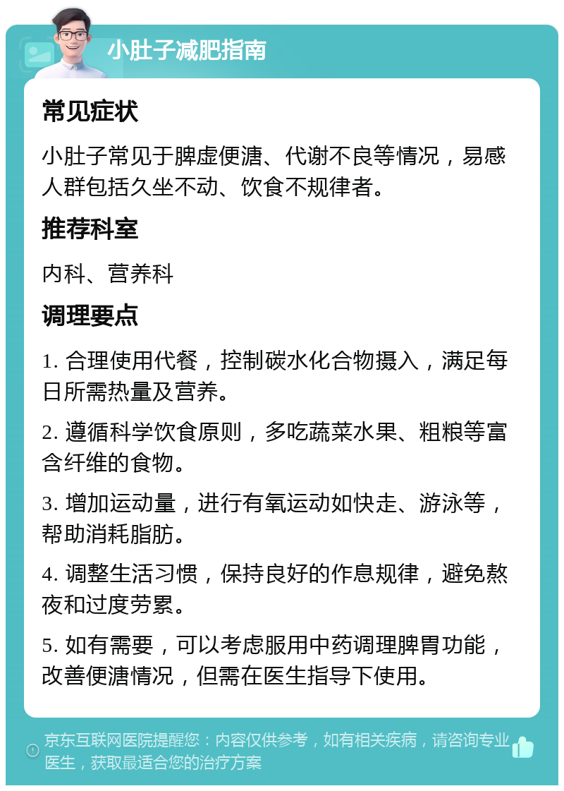 小肚子减肥指南 常见症状 小肚子常见于脾虚便溏、代谢不良等情况，易感人群包括久坐不动、饮食不规律者。 推荐科室 内科、营养科 调理要点 1. 合理使用代餐，控制碳水化合物摄入，满足每日所需热量及营养。 2. 遵循科学饮食原则，多吃蔬菜水果、粗粮等富含纤维的食物。 3. 增加运动量，进行有氧运动如快走、游泳等，帮助消耗脂肪。 4. 调整生活习惯，保持良好的作息规律，避免熬夜和过度劳累。 5. 如有需要，可以考虑服用中药调理脾胃功能，改善便溏情况，但需在医生指导下使用。