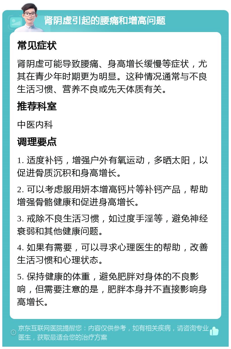 肾阴虚引起的腰痛和增高问题 常见症状 肾阴虚可能导致腰痛、身高增长缓慢等症状，尤其在青少年时期更为明显。这种情况通常与不良生活习惯、营养不良或先天体质有关。 推荐科室 中医内科 调理要点 1. 适度补钙，增强户外有氧运动，多晒太阳，以促进骨质沉积和身高增长。 2. 可以考虑服用妍本增高钙片等补钙产品，帮助增强骨骼健康和促进身高增长。 3. 戒除不良生活习惯，如过度手淫等，避免神经衰弱和其他健康问题。 4. 如果有需要，可以寻求心理医生的帮助，改善生活习惯和心理状态。 5. 保持健康的体重，避免肥胖对身体的不良影响，但需要注意的是，肥胖本身并不直接影响身高增长。