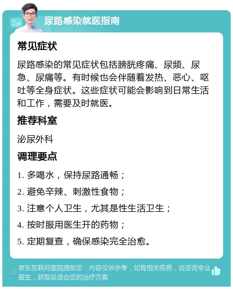 尿路感染就医指南 常见症状 尿路感染的常见症状包括膀胱疼痛、尿频、尿急、尿痛等。有时候也会伴随着发热、恶心、呕吐等全身症状。这些症状可能会影响到日常生活和工作，需要及时就医。 推荐科室 泌尿外科 调理要点 1. 多喝水，保持尿路通畅； 2. 避免辛辣、刺激性食物； 3. 注意个人卫生，尤其是性生活卫生； 4. 按时服用医生开的药物； 5. 定期复查，确保感染完全治愈。