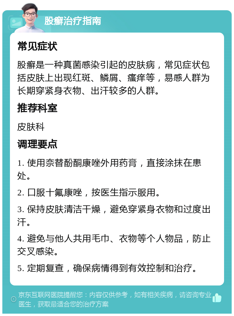 股癣治疗指南 常见症状 股癣是一种真菌感染引起的皮肤病，常见症状包括皮肤上出现红斑、鳞屑、瘙痒等，易感人群为长期穿紧身衣物、出汗较多的人群。 推荐科室 皮肤科 调理要点 1. 使用奈替酚酮康唑外用药膏，直接涂抹在患处。 2. 口服十氟康唑，按医生指示服用。 3. 保持皮肤清洁干燥，避免穿紧身衣物和过度出汗。 4. 避免与他人共用毛巾、衣物等个人物品，防止交叉感染。 5. 定期复查，确保病情得到有效控制和治疗。