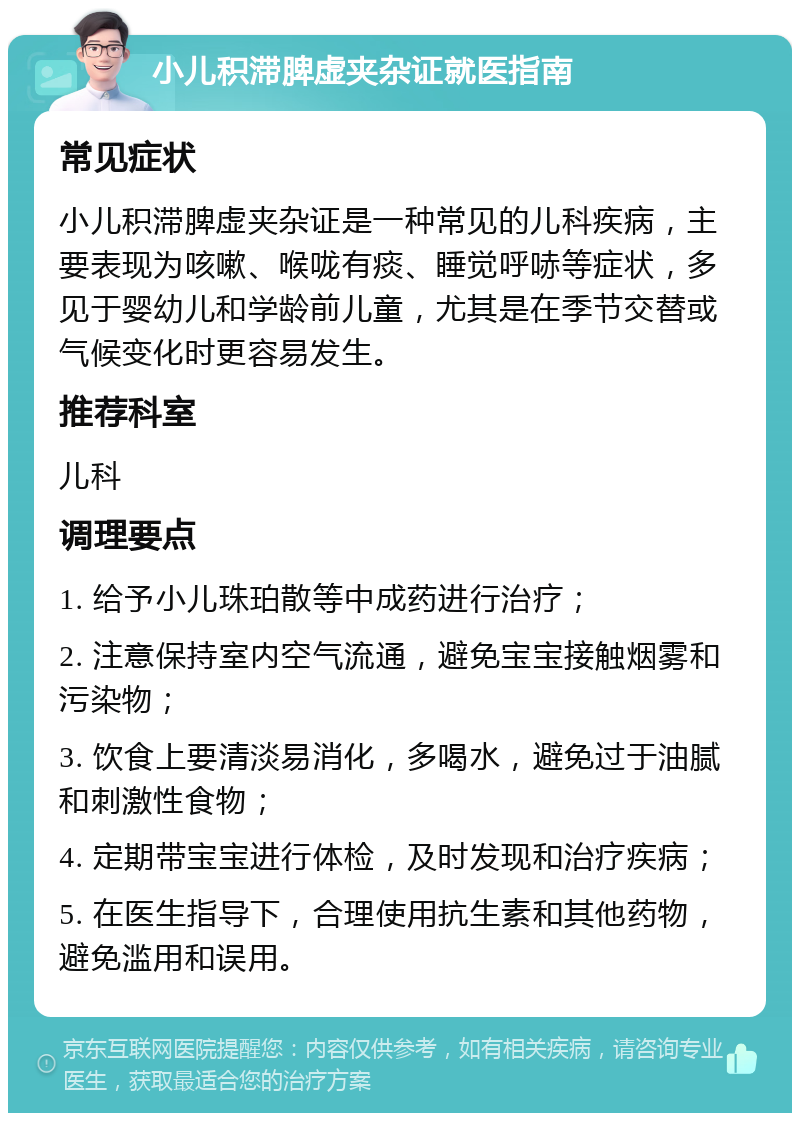 小儿积滞脾虚夹杂证就医指南 常见症状 小儿积滞脾虚夹杂证是一种常见的儿科疾病，主要表现为咳嗽、喉咙有痰、睡觉呼哧等症状，多见于婴幼儿和学龄前儿童，尤其是在季节交替或气候变化时更容易发生。 推荐科室 儿科 调理要点 1. 给予小儿珠珀散等中成药进行治疗； 2. 注意保持室内空气流通，避免宝宝接触烟雾和污染物； 3. 饮食上要清淡易消化，多喝水，避免过于油腻和刺激性食物； 4. 定期带宝宝进行体检，及时发现和治疗疾病； 5. 在医生指导下，合理使用抗生素和其他药物，避免滥用和误用。