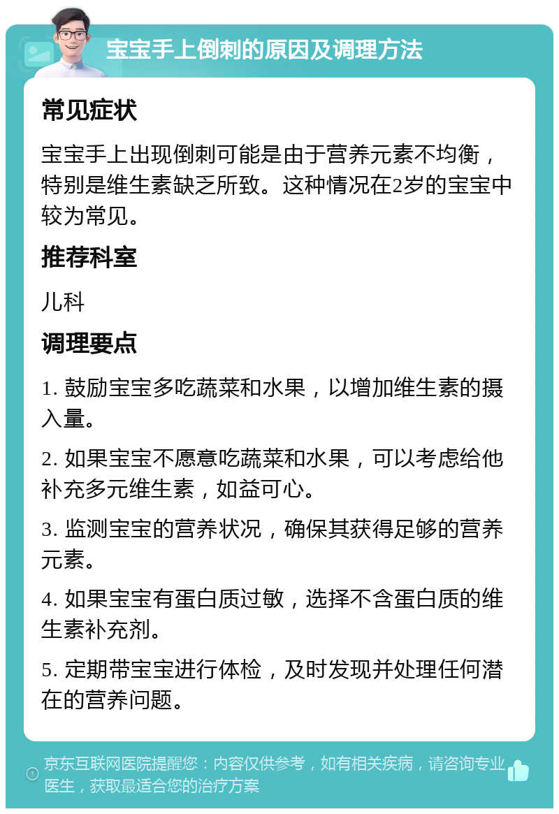 宝宝手上倒刺的原因及调理方法 常见症状 宝宝手上出现倒刺可能是由于营养元素不均衡，特别是维生素缺乏所致。这种情况在2岁的宝宝中较为常见。 推荐科室 儿科 调理要点 1. 鼓励宝宝多吃蔬菜和水果，以增加维生素的摄入量。 2. 如果宝宝不愿意吃蔬菜和水果，可以考虑给他补充多元维生素，如益可心。 3. 监测宝宝的营养状况，确保其获得足够的营养元素。 4. 如果宝宝有蛋白质过敏，选择不含蛋白质的维生素补充剂。 5. 定期带宝宝进行体检，及时发现并处理任何潜在的营养问题。