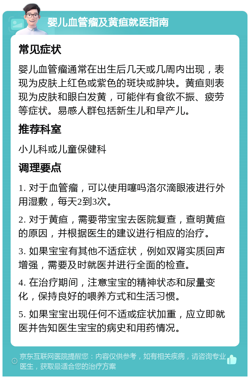 婴儿血管瘤及黄疸就医指南 常见症状 婴儿血管瘤通常在出生后几天或几周内出现，表现为皮肤上红色或紫色的斑块或肿块。黄疸则表现为皮肤和眼白发黄，可能伴有食欲不振、疲劳等症状。易感人群包括新生儿和早产儿。 推荐科室 小儿科或儿童保健科 调理要点 1. 对于血管瘤，可以使用噻吗洛尔滴眼液进行外用湿敷，每天2到3次。 2. 对于黄疸，需要带宝宝去医院复查，查明黄疸的原因，并根据医生的建议进行相应的治疗。 3. 如果宝宝有其他不适症状，例如双肾实质回声增强，需要及时就医并进行全面的检查。 4. 在治疗期间，注意宝宝的精神状态和尿量变化，保持良好的喂养方式和生活习惯。 5. 如果宝宝出现任何不适或症状加重，应立即就医并告知医生宝宝的病史和用药情况。