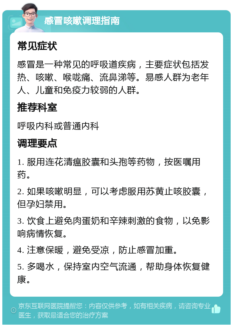 感冒咳嗽调理指南 常见症状 感冒是一种常见的呼吸道疾病，主要症状包括发热、咳嗽、喉咙痛、流鼻涕等。易感人群为老年人、儿童和免疫力较弱的人群。 推荐科室 呼吸内科或普通内科 调理要点 1. 服用连花清瘟胶囊和头孢等药物，按医嘱用药。 2. 如果咳嗽明显，可以考虑服用苏黄止咳胶囊，但孕妇禁用。 3. 饮食上避免肉蛋奶和辛辣刺激的食物，以免影响病情恢复。 4. 注意保暖，避免受凉，防止感冒加重。 5. 多喝水，保持室内空气流通，帮助身体恢复健康。