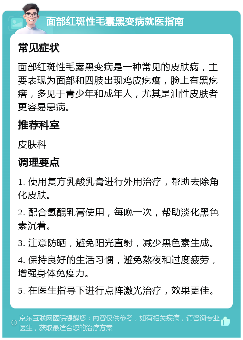 面部红斑性毛囊黑变病就医指南 常见症状 面部红斑性毛囊黑变病是一种常见的皮肤病，主要表现为面部和四肢出现鸡皮疙瘩，脸上有黑疙瘩，多见于青少年和成年人，尤其是油性皮肤者更容易患病。 推荐科室 皮肤科 调理要点 1. 使用复方乳酸乳膏进行外用治疗，帮助去除角化皮肤。 2. 配合氢醌乳膏使用，每晚一次，帮助淡化黑色素沉着。 3. 注意防晒，避免阳光直射，减少黑色素生成。 4. 保持良好的生活习惯，避免熬夜和过度疲劳，增强身体免疫力。 5. 在医生指导下进行点阵激光治疗，效果更佳。