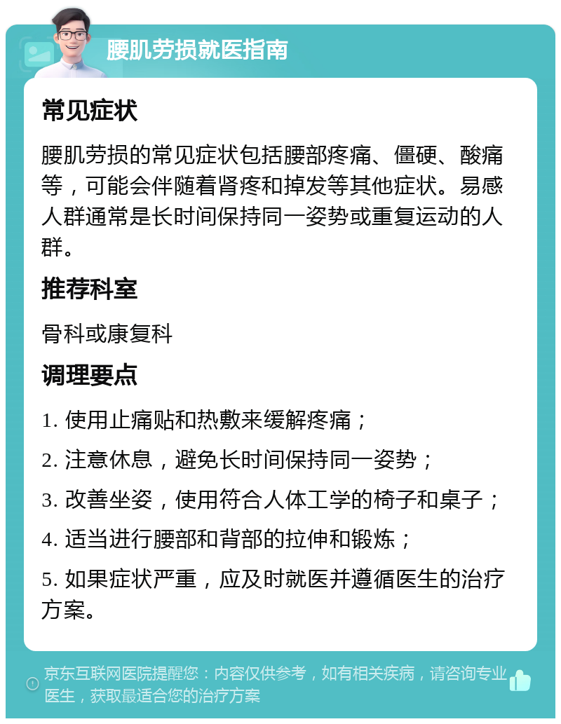 腰肌劳损就医指南 常见症状 腰肌劳损的常见症状包括腰部疼痛、僵硬、酸痛等，可能会伴随着肾疼和掉发等其他症状。易感人群通常是长时间保持同一姿势或重复运动的人群。 推荐科室 骨科或康复科 调理要点 1. 使用止痛贴和热敷来缓解疼痛； 2. 注意休息，避免长时间保持同一姿势； 3. 改善坐姿，使用符合人体工学的椅子和桌子； 4. 适当进行腰部和背部的拉伸和锻炼； 5. 如果症状严重，应及时就医并遵循医生的治疗方案。