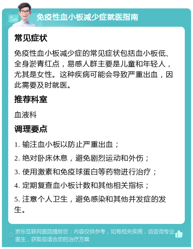 免疫性血小板减少症就医指南 常见症状 免疫性血小板减少症的常见症状包括血小板低、全身淤青红点，易感人群主要是儿童和年轻人，尤其是女性。这种疾病可能会导致严重出血，因此需要及时就医。 推荐科室 血液科 调理要点 1. 输注血小板以防止严重出血； 2. 绝对卧床休息，避免剧烈运动和外伤； 3. 使用激素和免疫球蛋白等药物进行治疗； 4. 定期复查血小板计数和其他相关指标； 5. 注意个人卫生，避免感染和其他并发症的发生。