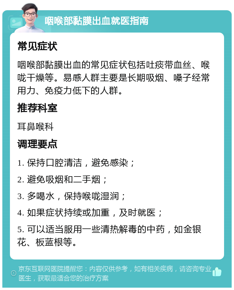 咽喉部黏膜出血就医指南 常见症状 咽喉部黏膜出血的常见症状包括吐痰带血丝、喉咙干燥等。易感人群主要是长期吸烟、嗓子经常用力、免疫力低下的人群。 推荐科室 耳鼻喉科 调理要点 1. 保持口腔清洁，避免感染； 2. 避免吸烟和二手烟； 3. 多喝水，保持喉咙湿润； 4. 如果症状持续或加重，及时就医； 5. 可以适当服用一些清热解毒的中药，如金银花、板蓝根等。