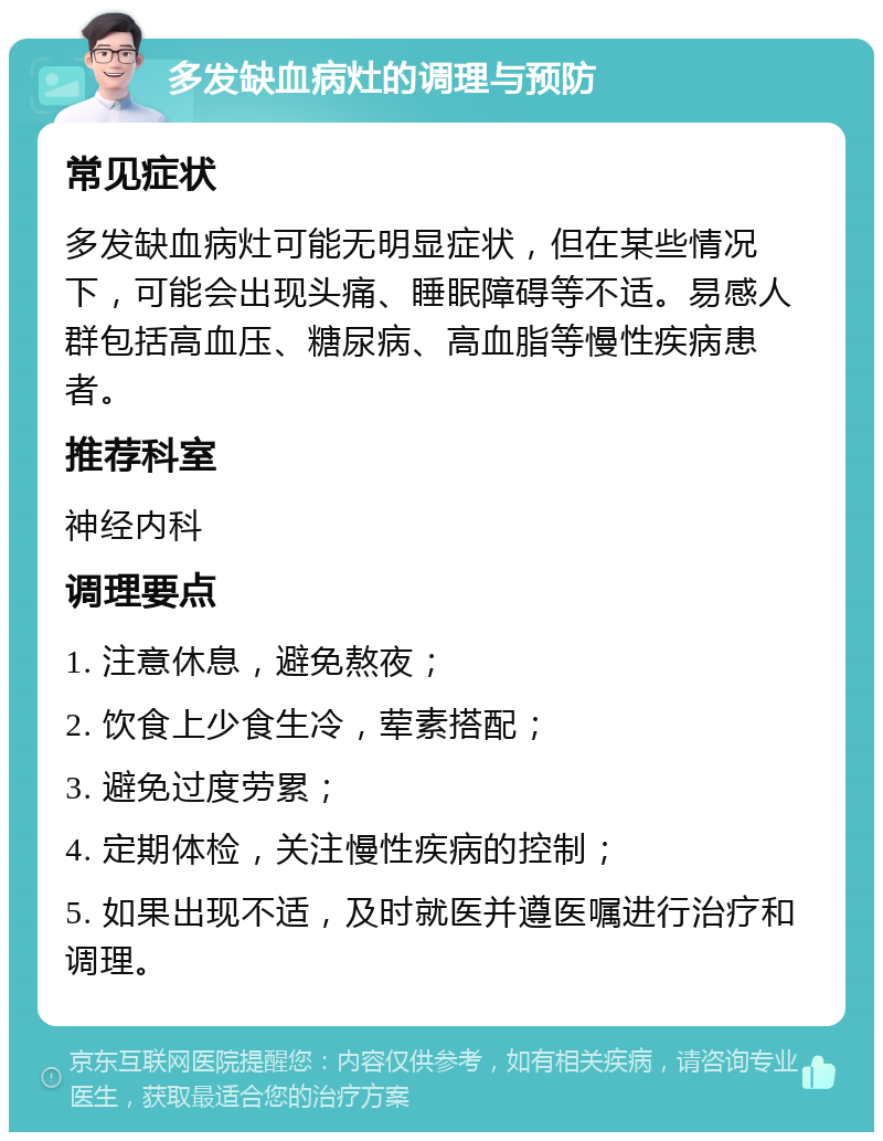 多发缺血病灶的调理与预防 常见症状 多发缺血病灶可能无明显症状，但在某些情况下，可能会出现头痛、睡眠障碍等不适。易感人群包括高血压、糖尿病、高血脂等慢性疾病患者。 推荐科室 神经内科 调理要点 1. 注意休息，避免熬夜； 2. 饮食上少食生冷，荤素搭配； 3. 避免过度劳累； 4. 定期体检，关注慢性疾病的控制； 5. 如果出现不适，及时就医并遵医嘱进行治疗和调理。