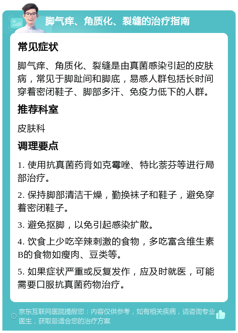 脚气痒、角质化、裂缝的治疗指南 常见症状 脚气痒、角质化、裂缝是由真菌感染引起的皮肤病，常见于脚趾间和脚底，易感人群包括长时间穿着密闭鞋子、脚部多汗、免疫力低下的人群。 推荐科室 皮肤科 调理要点 1. 使用抗真菌药膏如克霉唑、特比萘芬等进行局部治疗。 2. 保持脚部清洁干燥，勤换袜子和鞋子，避免穿着密闭鞋子。 3. 避免抠脚，以免引起感染扩散。 4. 饮食上少吃辛辣刺激的食物，多吃富含维生素B的食物如瘦肉、豆类等。 5. 如果症状严重或反复发作，应及时就医，可能需要口服抗真菌药物治疗。