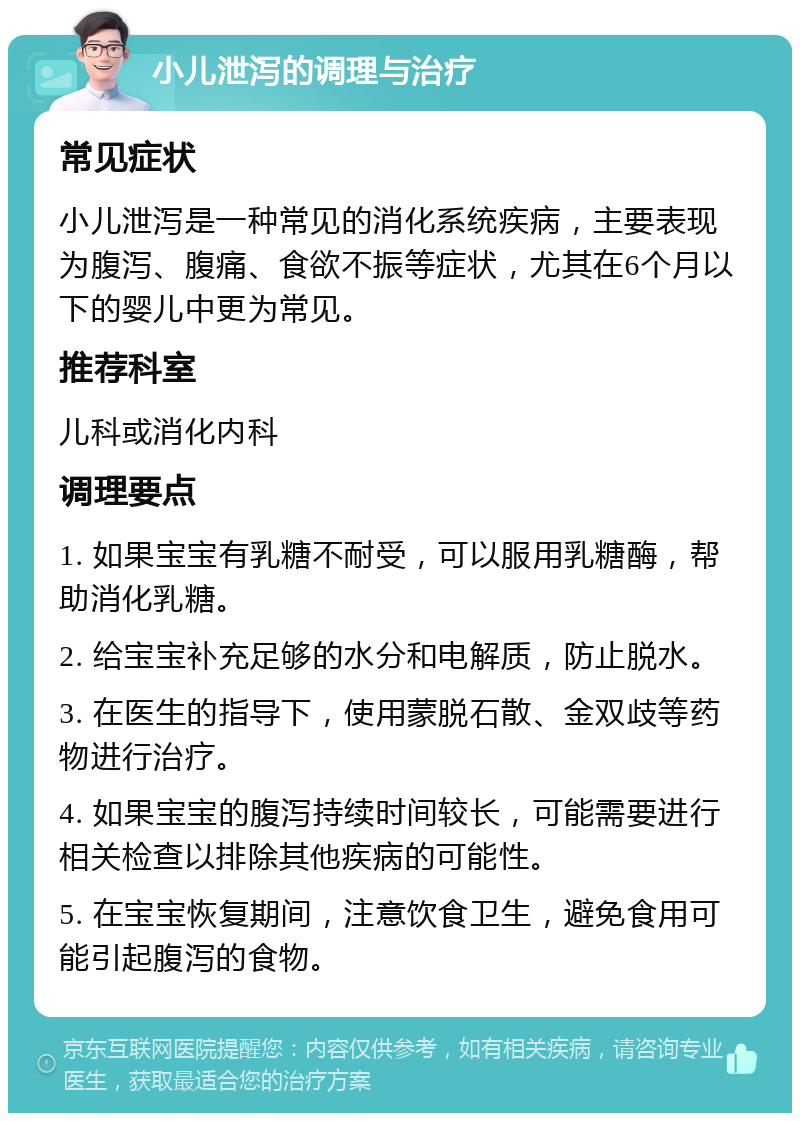 小儿泄泻的调理与治疗 常见症状 小儿泄泻是一种常见的消化系统疾病，主要表现为腹泻、腹痛、食欲不振等症状，尤其在6个月以下的婴儿中更为常见。 推荐科室 儿科或消化内科 调理要点 1. 如果宝宝有乳糖不耐受，可以服用乳糖酶，帮助消化乳糖。 2. 给宝宝补充足够的水分和电解质，防止脱水。 3. 在医生的指导下，使用蒙脱石散、金双歧等药物进行治疗。 4. 如果宝宝的腹泻持续时间较长，可能需要进行相关检查以排除其他疾病的可能性。 5. 在宝宝恢复期间，注意饮食卫生，避免食用可能引起腹泻的食物。