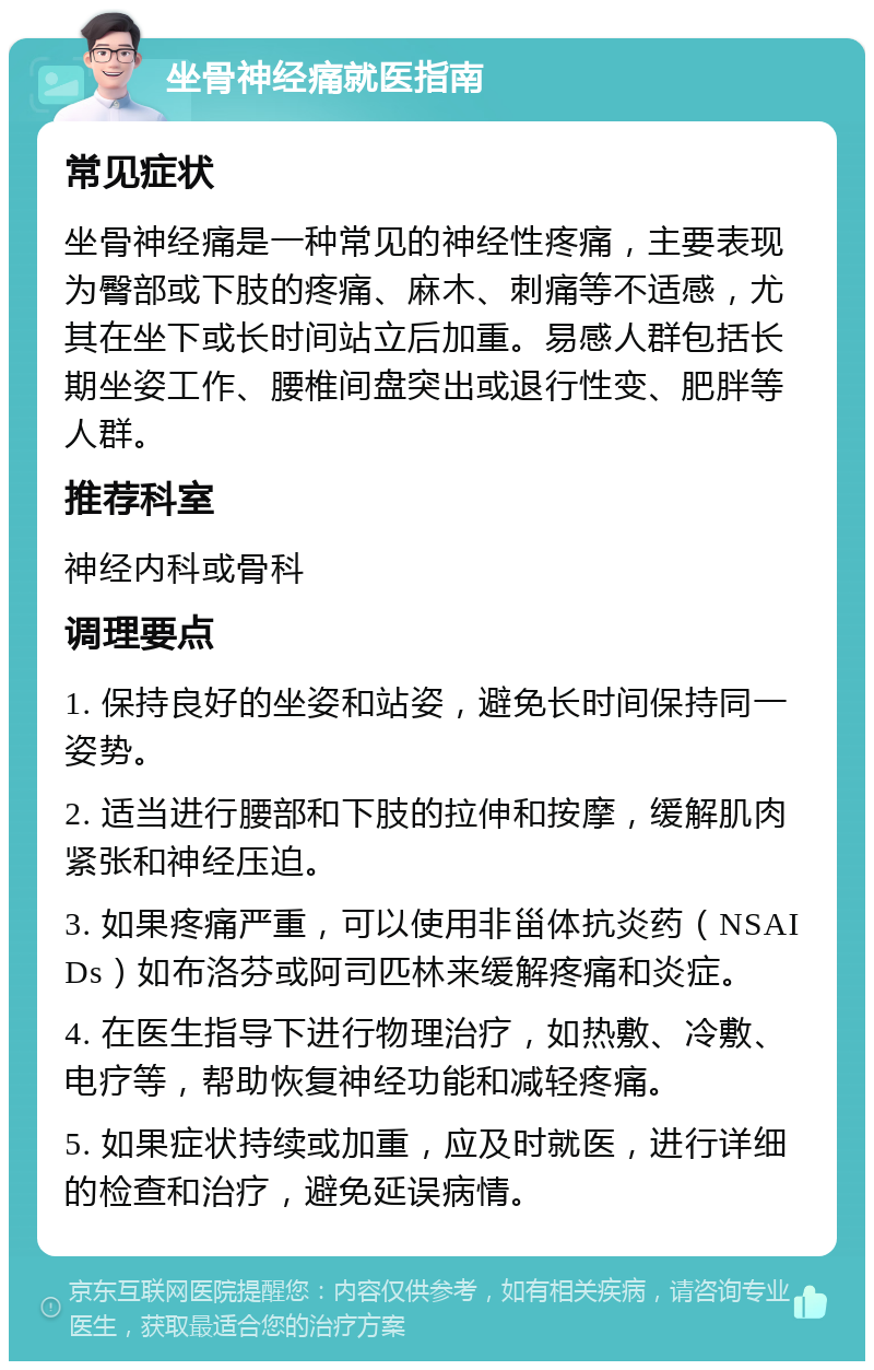 坐骨神经痛就医指南 常见症状 坐骨神经痛是一种常见的神经性疼痛，主要表现为臀部或下肢的疼痛、麻木、刺痛等不适感，尤其在坐下或长时间站立后加重。易感人群包括长期坐姿工作、腰椎间盘突出或退行性变、肥胖等人群。 推荐科室 神经内科或骨科 调理要点 1. 保持良好的坐姿和站姿，避免长时间保持同一姿势。 2. 适当进行腰部和下肢的拉伸和按摩，缓解肌肉紧张和神经压迫。 3. 如果疼痛严重，可以使用非甾体抗炎药（NSAIDs）如布洛芬或阿司匹林来缓解疼痛和炎症。 4. 在医生指导下进行物理治疗，如热敷、冷敷、电疗等，帮助恢复神经功能和减轻疼痛。 5. 如果症状持续或加重，应及时就医，进行详细的检查和治疗，避免延误病情。