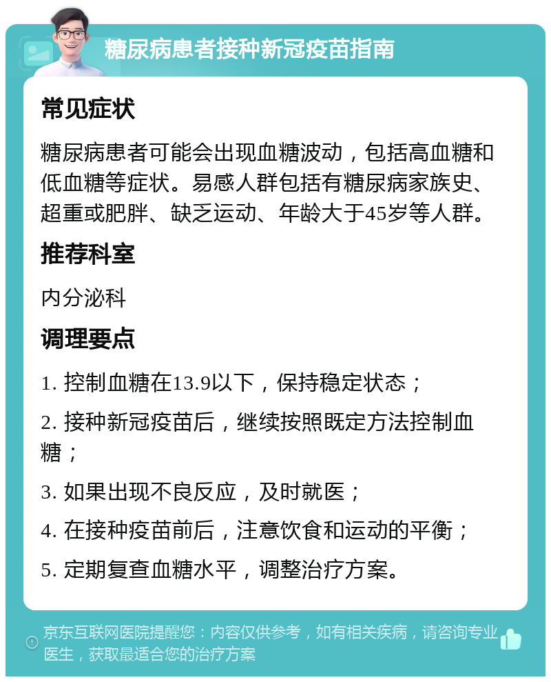 糖尿病患者接种新冠疫苗指南 常见症状 糖尿病患者可能会出现血糖波动，包括高血糖和低血糖等症状。易感人群包括有糖尿病家族史、超重或肥胖、缺乏运动、年龄大于45岁等人群。 推荐科室 内分泌科 调理要点 1. 控制血糖在13.9以下，保持稳定状态； 2. 接种新冠疫苗后，继续按照既定方法控制血糖； 3. 如果出现不良反应，及时就医； 4. 在接种疫苗前后，注意饮食和运动的平衡； 5. 定期复查血糖水平，调整治疗方案。