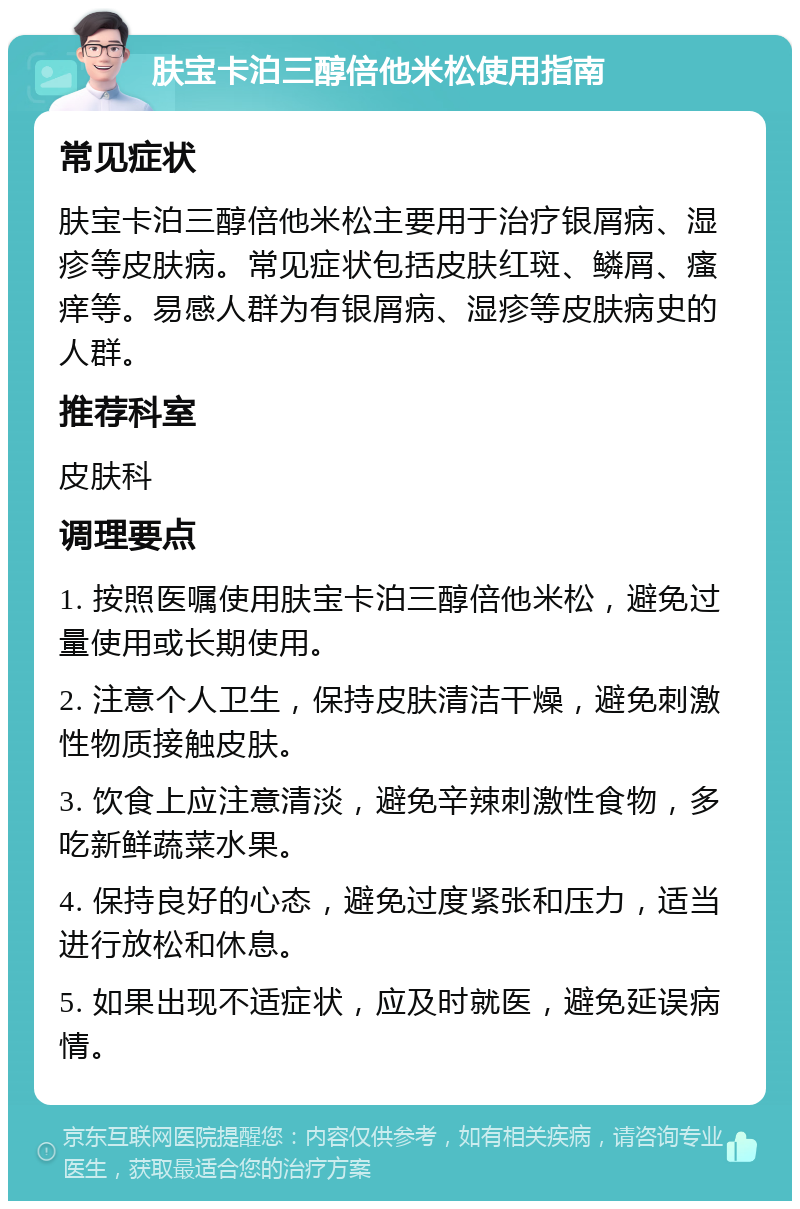 肤宝卡泊三醇倍他米松使用指南 常见症状 肤宝卡泊三醇倍他米松主要用于治疗银屑病、湿疹等皮肤病。常见症状包括皮肤红斑、鳞屑、瘙痒等。易感人群为有银屑病、湿疹等皮肤病史的人群。 推荐科室 皮肤科 调理要点 1. 按照医嘱使用肤宝卡泊三醇倍他米松，避免过量使用或长期使用。 2. 注意个人卫生，保持皮肤清洁干燥，避免刺激性物质接触皮肤。 3. 饮食上应注意清淡，避免辛辣刺激性食物，多吃新鲜蔬菜水果。 4. 保持良好的心态，避免过度紧张和压力，适当进行放松和休息。 5. 如果出现不适症状，应及时就医，避免延误病情。