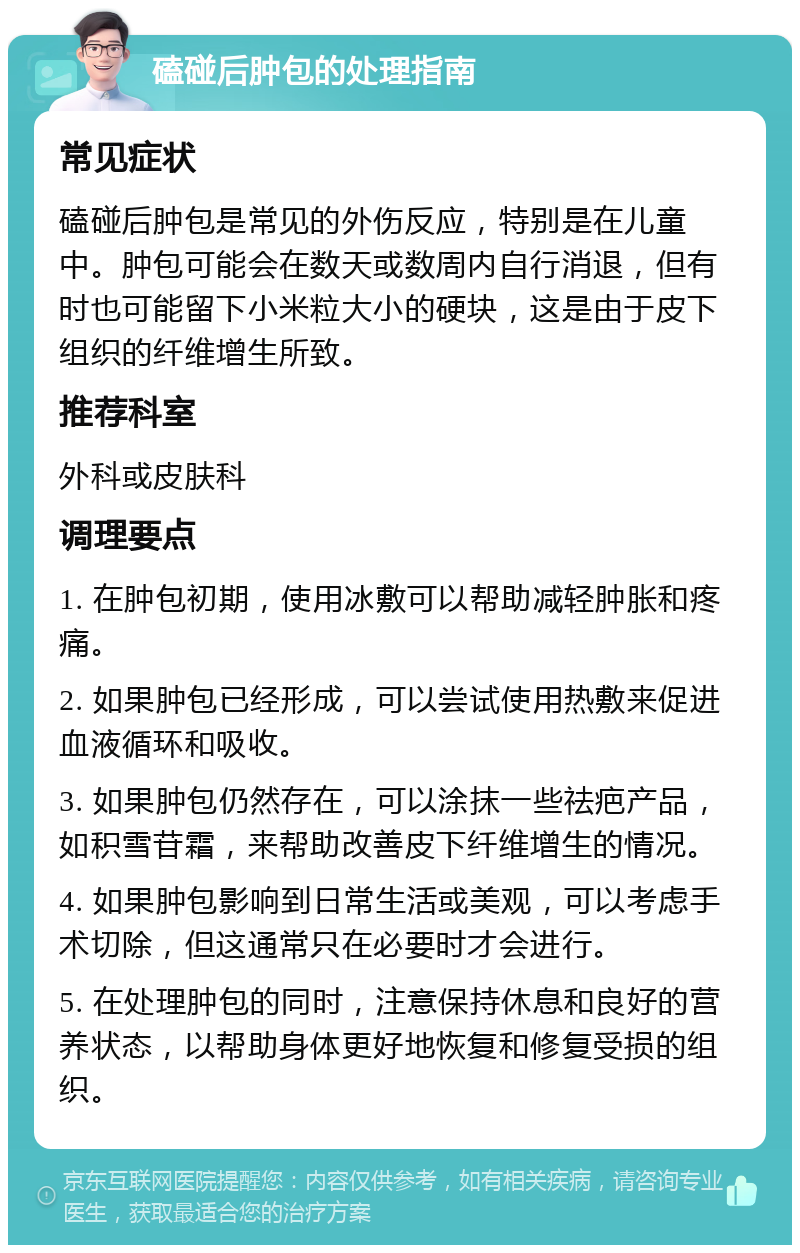 磕碰后肿包的处理指南 常见症状 磕碰后肿包是常见的外伤反应，特别是在儿童中。肿包可能会在数天或数周内自行消退，但有时也可能留下小米粒大小的硬块，这是由于皮下组织的纤维增生所致。 推荐科室 外科或皮肤科 调理要点 1. 在肿包初期，使用冰敷可以帮助减轻肿胀和疼痛。 2. 如果肿包已经形成，可以尝试使用热敷来促进血液循环和吸收。 3. 如果肿包仍然存在，可以涂抹一些祛疤产品，如积雪苷霜，来帮助改善皮下纤维增生的情况。 4. 如果肿包影响到日常生活或美观，可以考虑手术切除，但这通常只在必要时才会进行。 5. 在处理肿包的同时，注意保持休息和良好的营养状态，以帮助身体更好地恢复和修复受损的组织。