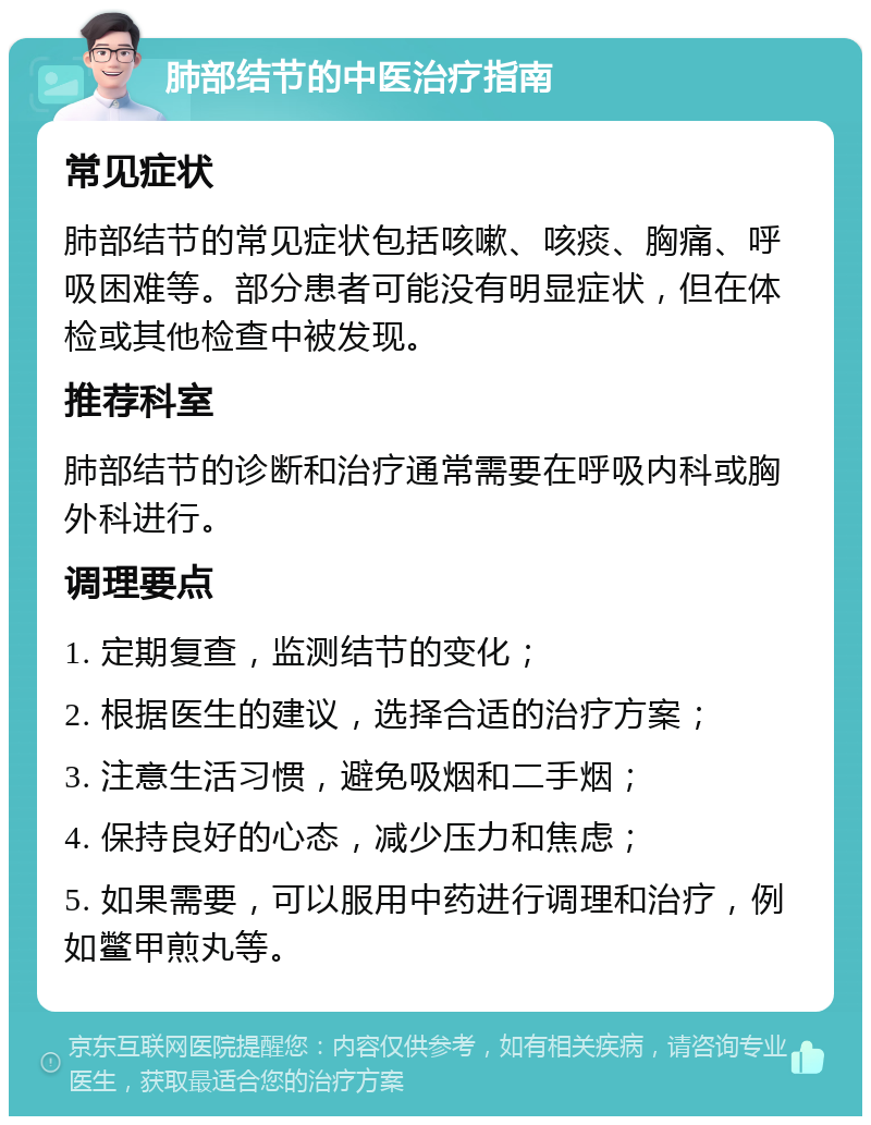 肺部结节的中医治疗指南 常见症状 肺部结节的常见症状包括咳嗽、咳痰、胸痛、呼吸困难等。部分患者可能没有明显症状，但在体检或其他检查中被发现。 推荐科室 肺部结节的诊断和治疗通常需要在呼吸内科或胸外科进行。 调理要点 1. 定期复查，监测结节的变化； 2. 根据医生的建议，选择合适的治疗方案； 3. 注意生活习惯，避免吸烟和二手烟； 4. 保持良好的心态，减少压力和焦虑； 5. 如果需要，可以服用中药进行调理和治疗，例如鳖甲煎丸等。