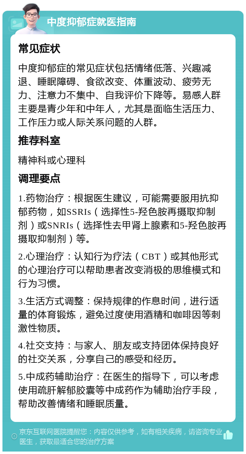 中度抑郁症就医指南 常见症状 中度抑郁症的常见症状包括情绪低落、兴趣减退、睡眠障碍、食欲改变、体重波动、疲劳无力、注意力不集中、自我评价下降等。易感人群主要是青少年和中年人，尤其是面临生活压力、工作压力或人际关系问题的人群。 推荐科室 精神科或心理科 调理要点 1.药物治疗：根据医生建议，可能需要服用抗抑郁药物，如SSRIs（选择性5-羟色胺再摄取抑制剂）或SNRIs（选择性去甲肾上腺素和5-羟色胺再摄取抑制剂）等。 2.心理治疗：认知行为疗法（CBT）或其他形式的心理治疗可以帮助患者改变消极的思维模式和行为习惯。 3.生活方式调整：保持规律的作息时间，进行适量的体育锻炼，避免过度使用酒精和咖啡因等刺激性物质。 4.社交支持：与家人、朋友或支持团体保持良好的社交关系，分享自己的感受和经历。 5.中成药辅助治疗：在医生的指导下，可以考虑使用疏肝解郁胶囊等中成药作为辅助治疗手段，帮助改善情绪和睡眠质量。