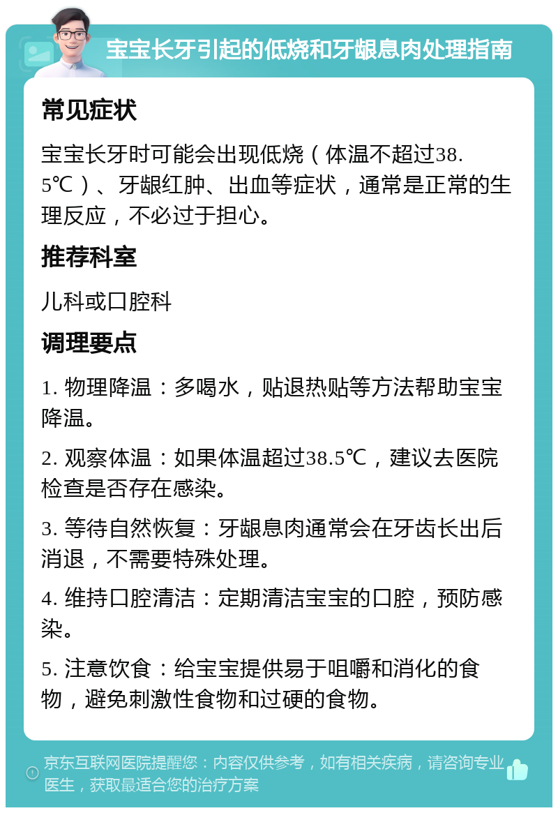 宝宝长牙引起的低烧和牙龈息肉处理指南 常见症状 宝宝长牙时可能会出现低烧（体温不超过38.5℃）、牙龈红肿、出血等症状，通常是正常的生理反应，不必过于担心。 推荐科室 儿科或口腔科 调理要点 1. 物理降温：多喝水，贴退热贴等方法帮助宝宝降温。 2. 观察体温：如果体温超过38.5℃，建议去医院检查是否存在感染。 3. 等待自然恢复：牙龈息肉通常会在牙齿长出后消退，不需要特殊处理。 4. 维持口腔清洁：定期清洁宝宝的口腔，预防感染。 5. 注意饮食：给宝宝提供易于咀嚼和消化的食物，避免刺激性食物和过硬的食物。