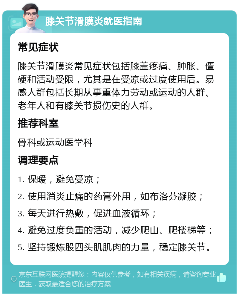 膝关节滑膜炎就医指南 常见症状 膝关节滑膜炎常见症状包括膝盖疼痛、肿胀、僵硬和活动受限，尤其是在受凉或过度使用后。易感人群包括长期从事重体力劳动或运动的人群、老年人和有膝关节损伤史的人群。 推荐科室 骨科或运动医学科 调理要点 1. 保暖，避免受凉； 2. 使用消炎止痛的药膏外用，如布洛芬凝胶； 3. 每天进行热敷，促进血液循环； 4. 避免过度负重的活动，减少爬山、爬楼梯等； 5. 坚持锻炼股四头肌肌肉的力量，稳定膝关节。